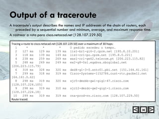 Output of a traceroute A traceroute's output describes the names and IP addresses of the chain of routers, each preceded by a sequential number and minimum, average, and maximum response time. A rastrear a rota para cisco.netacad.net [128.107.229.50] H Tracing a route to cisco.netacad.net [128.107.229.50] over a maximum of 30 hops:     1  *  *  *  O pedido excedeu o tempo. 2  127 ms  129 ms  139 ms  lis1-br1-gi6-2.cprm.net [195.8.10.201]  3  118 ms  139 ms  149 ms  lis1-cr1-po.cprm.net [195.8.0.221]  4  238 ms  259 ms  269 ms  was1-cr1-ge62.telecom.pt [206.223.115.82]  5  248 ms  249 ms  249 ms  ex2-g8-0s1.eqabva.sbcglobal.net [206.223.115.79]  6  318 ms  328 ms  320 ms  ded4-g1-3-0.sntc01.pbi.net [151.164.41.161]  7  299 ms  318 ms  319 ms  Cisco-Systems-1152786.cust-rtr.pacbell.net [64.161.0.62]  8  298 ms  319 ms  320 ms  sjc5-dmzbb-gw1-gig1-47.cisco.com [128.107.224.105]  9  298 ms  319 ms  310 ms  sjc12-dmzdc-gw2-gig1-1.cisco.com [128.107.224.18]  10  299 ms  319 ms  319 ms  cna-prod-nv.cisco.com [128.107.229.50]  Route traced. 