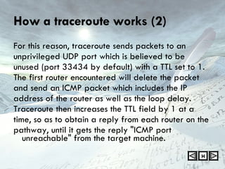 How a traceroute works (2) For this reason, traceroute sends packets to an unprivileged UDP port which is believed to be unused (port 33434 by default) with a TTL set to 1. The first router encountered will delete the packet and send an ICMP packet which includes the IP address of the router as well as the loop delay. Traceroute then increases the TTL field by 1 at a time, so as to obtain a reply from each router on the pathway, until it gets the reply "ICMP port unreachable" from the target machine. H 
