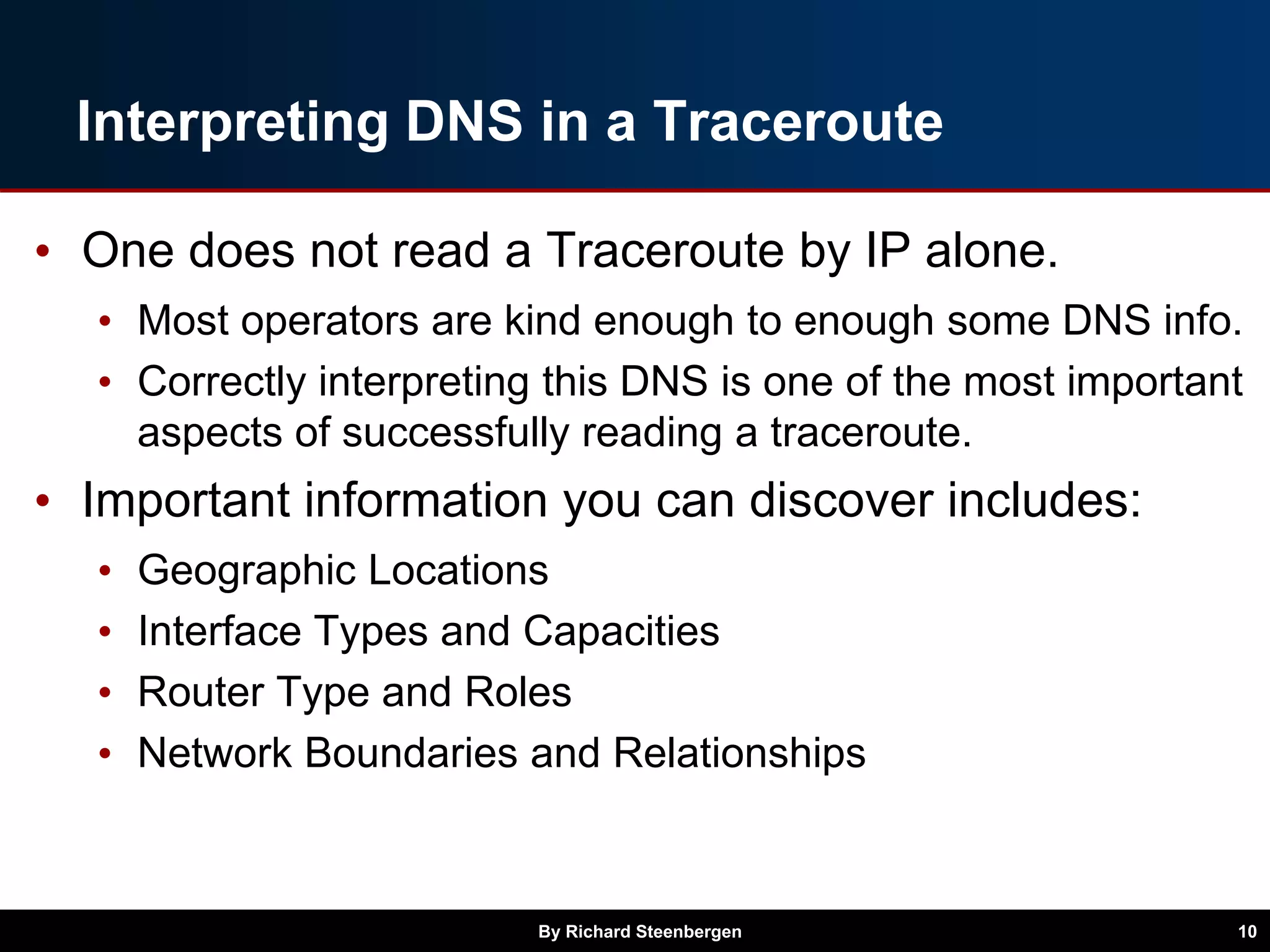 Interpreting DNS in a Traceroute
• One does not read a Traceroute by IP alone.
• Most operators are kind enough to enough some DNS info.
• Correctly interpreting this DNS is one of the most important
aspects of successfully reading a traceroute.
• Important information you can discover includes:
• Geographic Locations
• Interface Types and Capacities
• Router Type and Roles
• Network Boundaries and Relationships
By Richard Steenbergen 10
 