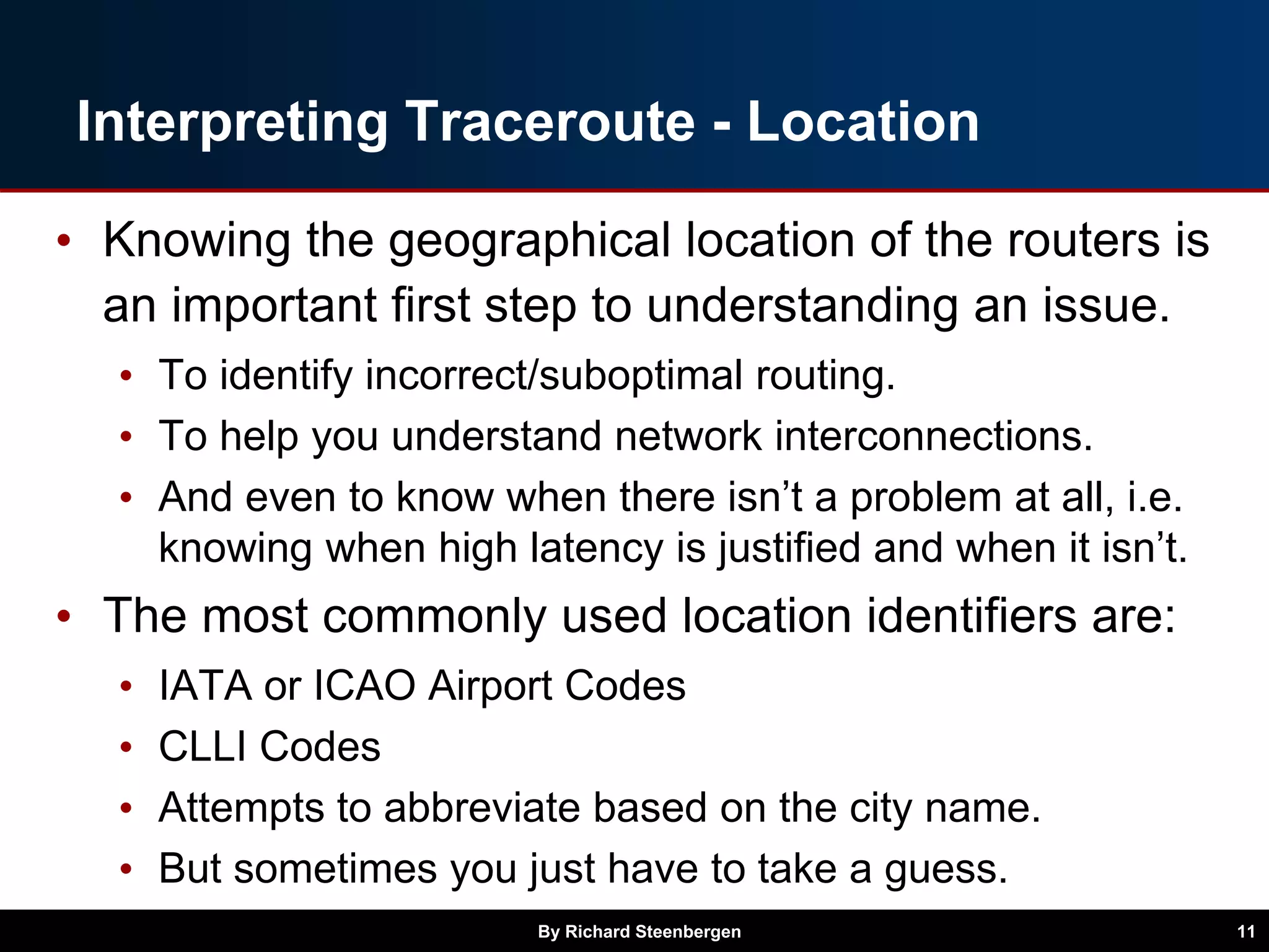 Interpreting Traceroute - Location
• Knowing the geographical location of the routers is
an important first step to understanding an issue.
• To identify incorrect/suboptimal routing.
• To help you understand network interconnections.
• And even to know when there isn’t a problem at all, i.e.
knowing when high latency is justified and when it isn’t.
• The most commonly used location identifiers are:
• IATA or ICAO Airport Codes
• CLLI Codes
• Attempts to abbreviate based on the city name.
• But sometimes you just have to take a guess.
By Richard Steenbergen 11
 