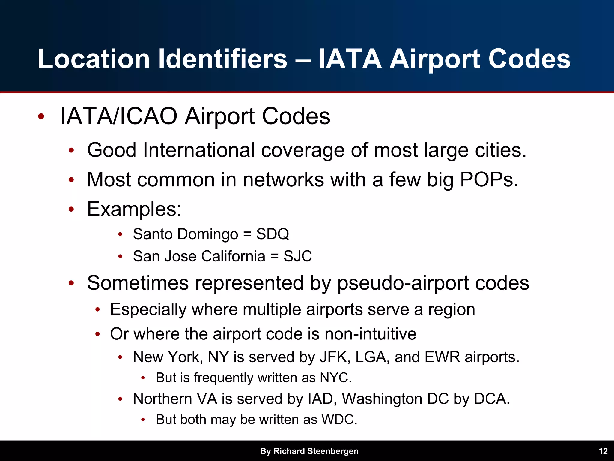 Location Identifiers – IATA Airport Codes
• IATA/ICAO Airport Codes
• Good International coverage of most large cities.
• Most common in networks with a few big POPs.
• Examples:
• Santo Domingo = SDQ
• San Jose California = SJC
• Sometimes represented by pseudo-airport codes
• Especially where multiple airports serve a region
• Or where the airport code is non-intuitive
• New York, NY is served by JFK, LGA, and EWR airports.
• But is frequently written as NYC.
• Northern VA is served by IAD, Washington DC by DCA.
• But both may be written as WDC.
By Richard Steenbergen 12
 