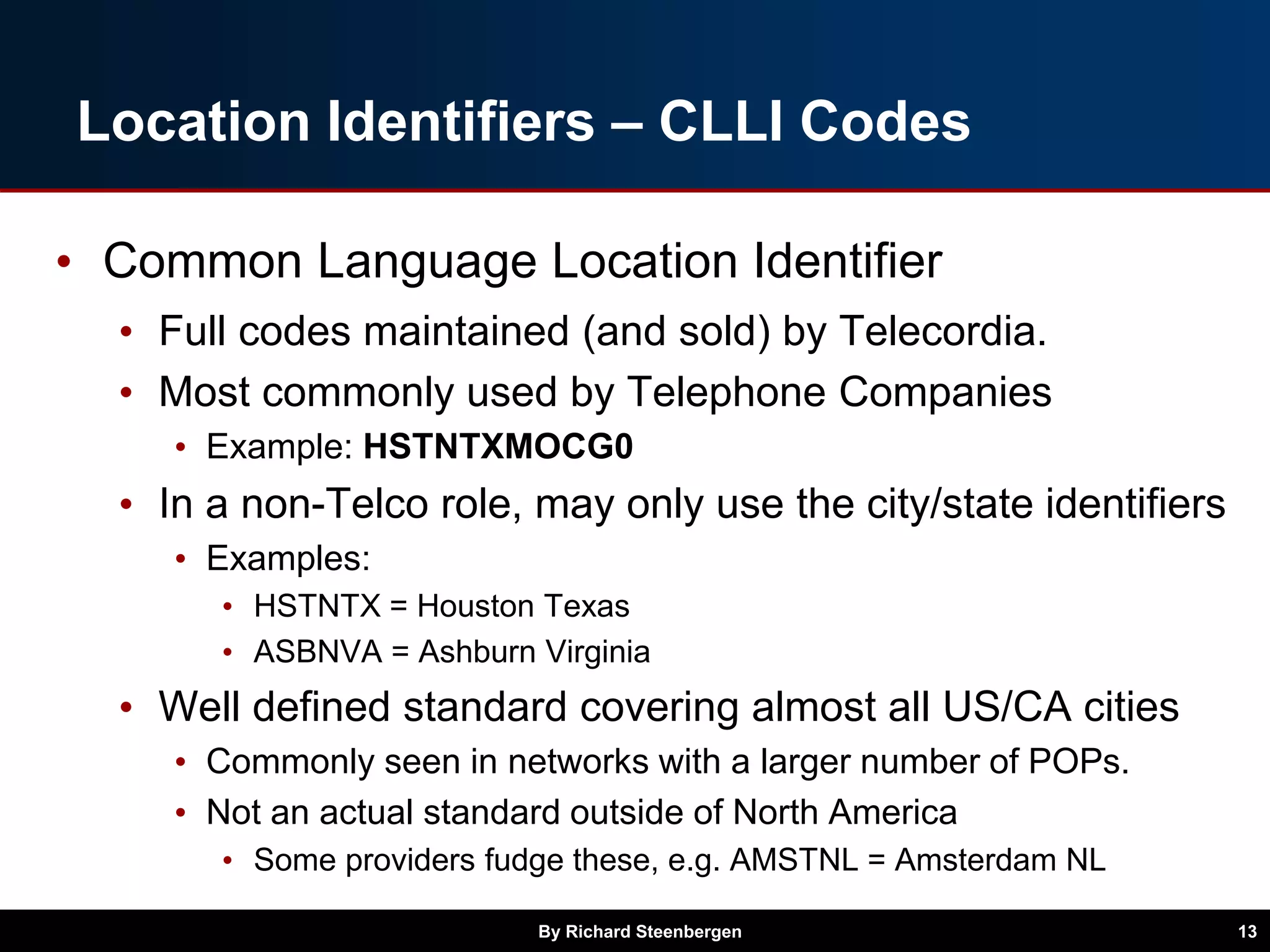 Location Identifiers – CLLI Codes
• Common Language Location Identifier
• Full codes maintained (and sold) by Telecordia.
• Most commonly used by Telephone Companies
• Example: HSTNTXMOCG0
• In a non-Telco role, may only use the city/state identifiers
• Examples:
• HSTNTX = Houston Texas
• ASBNVA = Ashburn Virginia
• Well defined standard covering almost all US/CA cities
• Commonly seen in networks with a larger number of POPs.
• Not an actual standard outside of North America
• Some providers fudge these, e.g. AMSTNL = Amsterdam NL
By Richard Steenbergen 13
 
