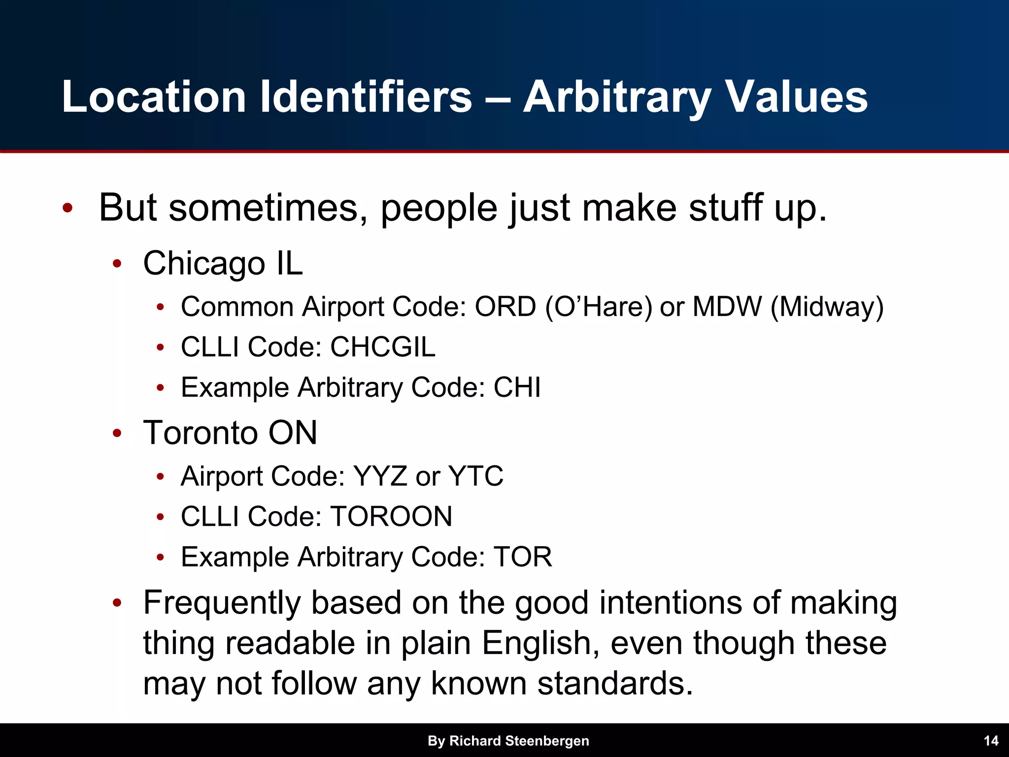 Location Identifiers – Arbitrary Values
• But sometimes, people just make stuff up.
• Chicago IL
• Common Airport Code: ORD (O’Hare) or MDW (Midway)
• CLLI Code: CHCGIL
• Example Arbitrary Code: CHI
• Toronto ON
• Airport Code: YYZ or YTC
• CLLI Code: TOROON
• Example Arbitrary Code: TOR
• Frequently based on the good intentions of making
thing readable in plain English, even though these
may not follow any known standards.
By Richard Steenbergen 14
 