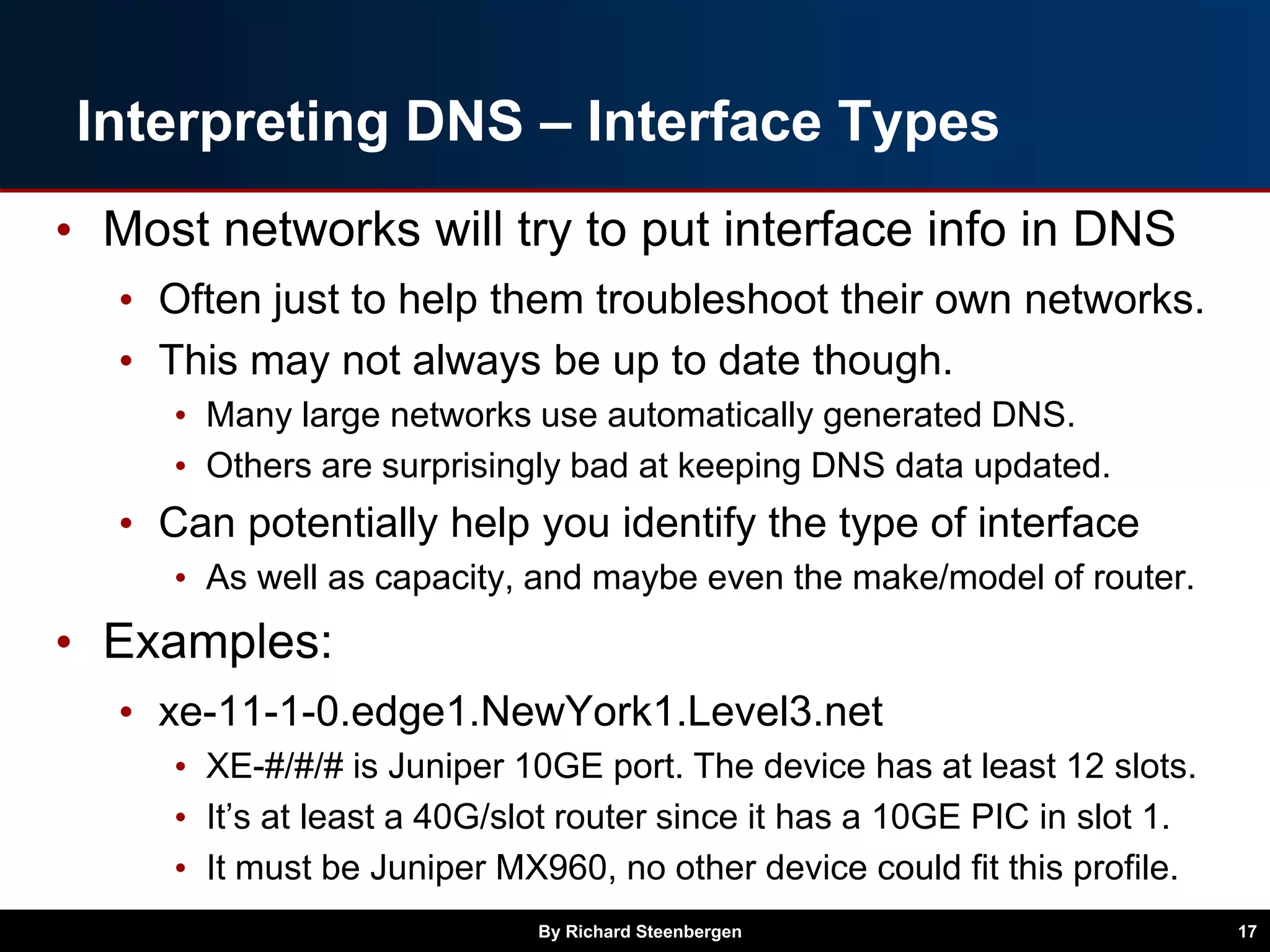 Interpreting DNS – Interface Types
• Most networks will try to put interface info in DNS
• Often just to help them troubleshoot their own networks.
• This may not always be up to date though.
• Many large networks use automatically generated DNS.
• Others are surprisingly bad at keeping DNS data updated.
• Can potentially help you identify the type of interface
• As well as capacity, and maybe even the make/model of router.
• Examples:
• xe-11-1-0.edge1.NewYork1.Level3.net
• XE-#/#/# is Juniper 10GE port. The device has at least 12 slots.
• It’s at least a 40G/slot router since it has a 10GE PIC in slot 1.
• It must be Juniper MX960, no other device could fit this profile.
By Richard Steenbergen 17
 