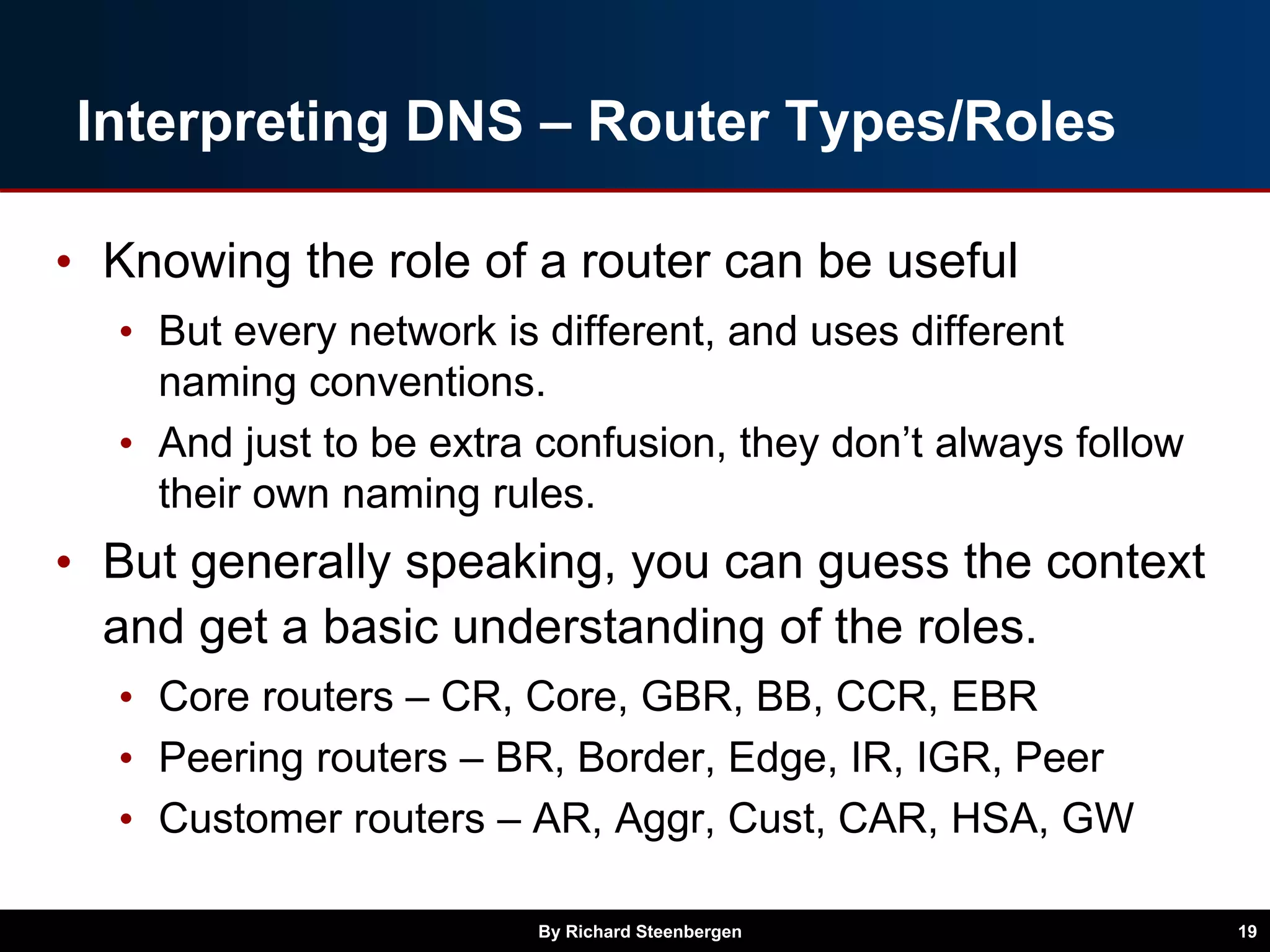 Interpreting DNS – Router Types/Roles
• Knowing the role of a router can be useful
• But every network is different, and uses different
naming conventions.
• And just to be extra confusion, they don’t always follow
their own naming rules.
• But generally speaking, you can guess the context
and get a basic understanding of the roles.
• Core routers – CR, Core, GBR, BB, CCR, EBR
• Peering routers – BR, Border, Edge, IR, IGR, Peer
• Customer routers – AR, Aggr, Cust, CAR, HSA, GW
By Richard Steenbergen 19
 