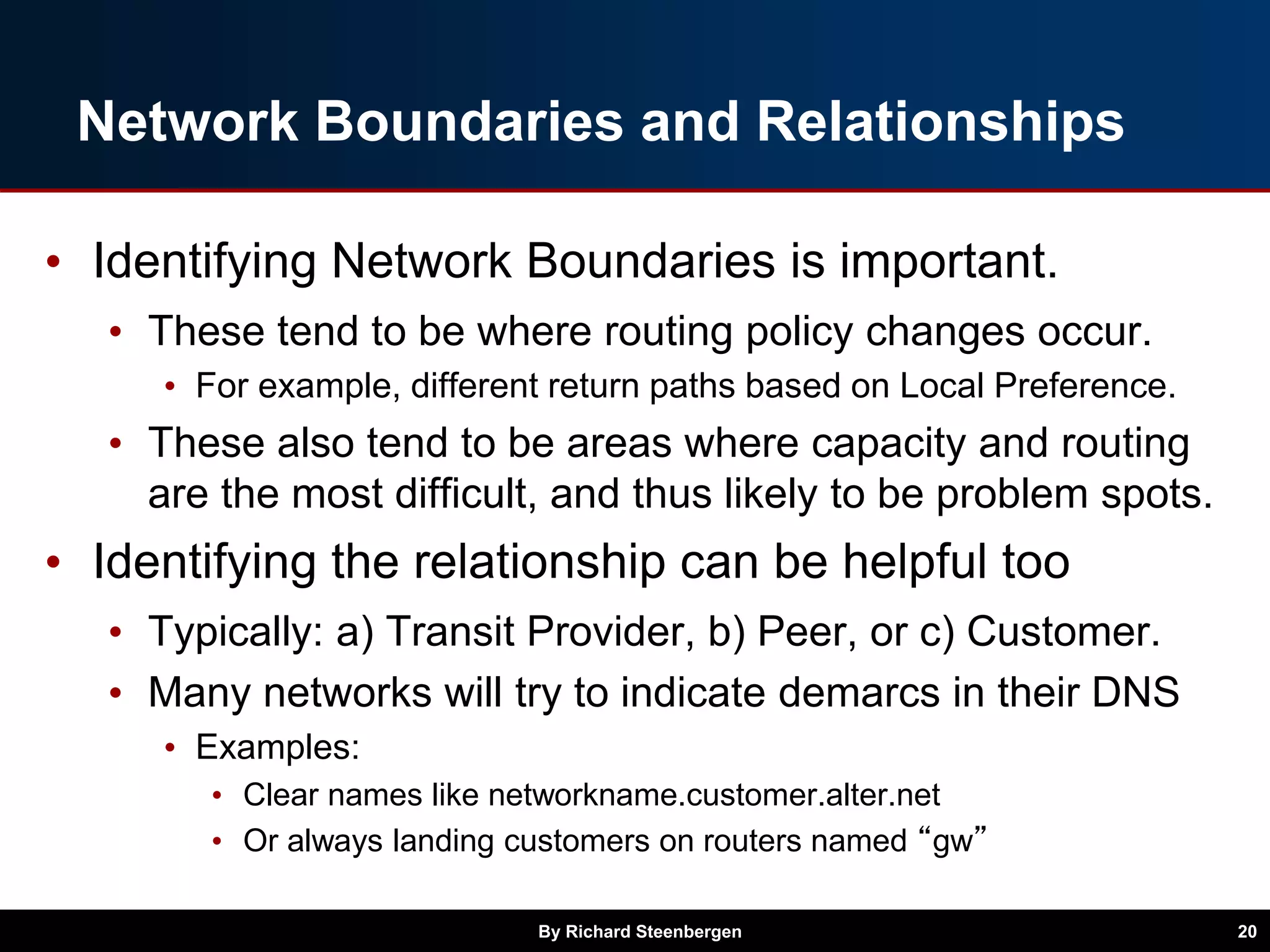Network Boundaries and Relationships
• Identifying Network Boundaries is important.
• These tend to be where routing policy changes occur.
• For example, different return paths based on Local Preference.
• These also tend to be areas where capacity and routing
are the most difficult, and thus likely to be problem spots.
• Identifying the relationship can be helpful too
• Typically: a) Transit Provider, b) Peer, or c) Customer.
• Many networks will try to indicate demarcs in their DNS
• Examples:
• Clear names like networkname.customer.alter.net
• Or always landing customers on routers named “gw”
By Richard Steenbergen 20
 