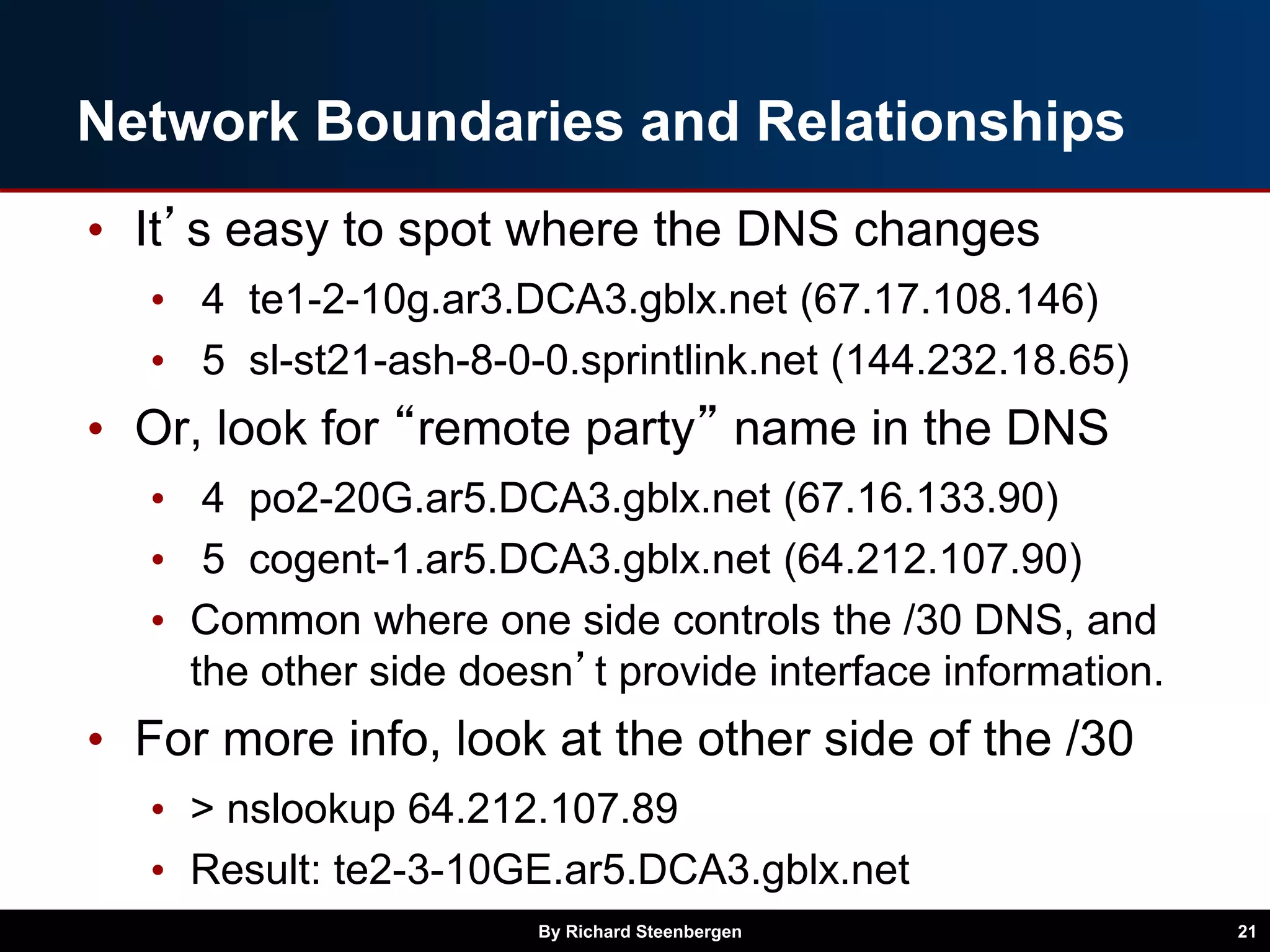 Network Boundaries and Relationships
• It’s easy to spot where the DNS changes
• 4 te1-2-10g.ar3.DCA3.gblx.net (67.17.108.146)
• 5 sl-st21-ash-8-0-0.sprintlink.net (144.232.18.65)
• Or, look for “remote party” name in the DNS
• 4 po2-20G.ar5.DCA3.gblx.net (67.16.133.90)
• 5 cogent-1.ar5.DCA3.gblx.net (64.212.107.90)
• Common where one side controls the /30 DNS, and
the other side doesn’t provide interface information.
• For more info, look at the other side of the /30
• > nslookup 64.212.107.89
• Result: te2-3-10GE.ar5.DCA3.gblx.net
By Richard Steenbergen 21
 