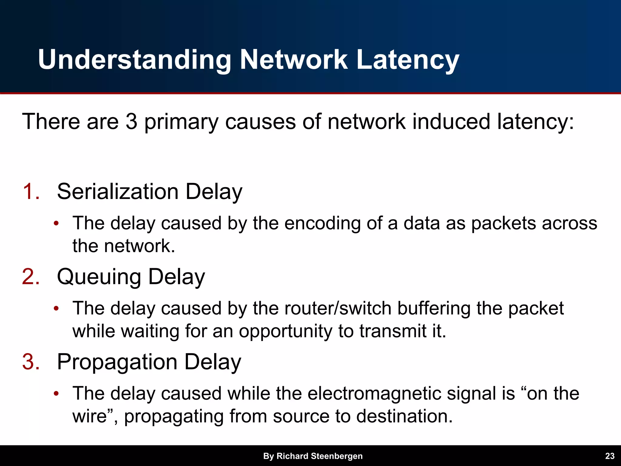 Understanding Network Latency
There are 3 primary causes of network induced latency:
1. Serialization Delay
• The delay caused by the encoding of a data as packets across
the network.
2. Queuing Delay
• The delay caused by the router/switch buffering the packet
while waiting for an opportunity to transmit it.
3. Propagation Delay
• The delay caused while the electromagnetic signal is “on the
wire”, propagating from source to destination.
By Richard Steenbergen 23
 