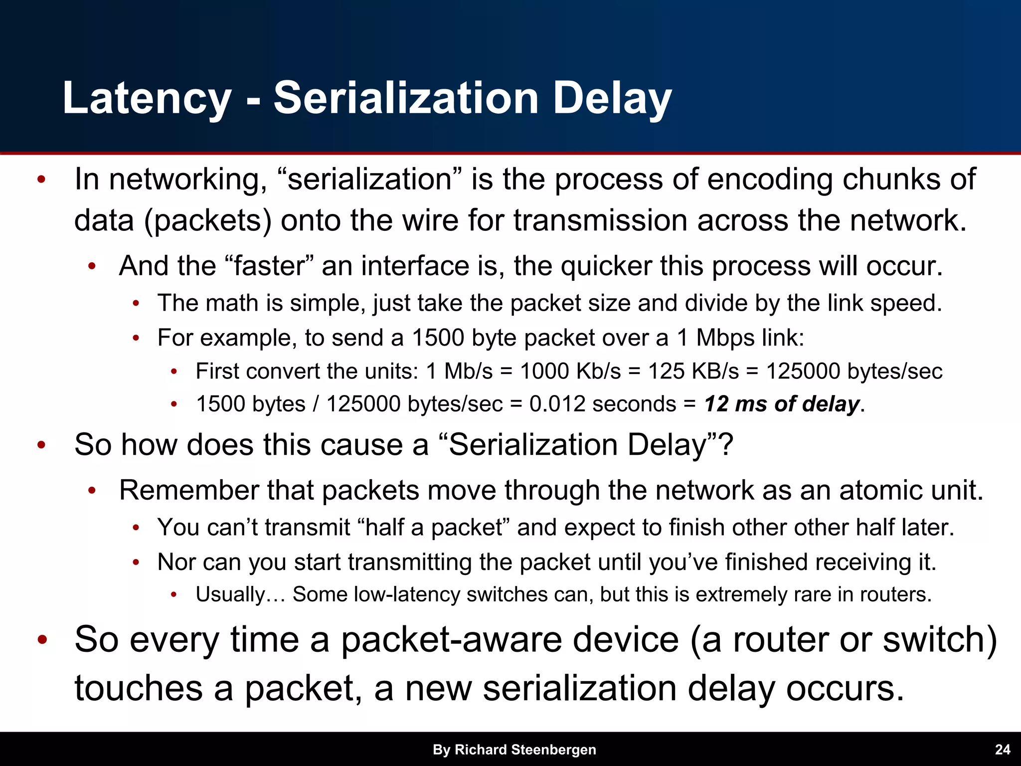 Latency - Serialization Delay
• In networking, “serialization” is the process of encoding chunks of
data (packets) onto the wire for transmission across the network.
• And the “faster” an interface is, the quicker this process will occur.
• The math is simple, just take the packet size and divide by the link speed.
• For example, to send a 1500 byte packet over a 1 Mbps link:
• First convert the units: 1 Mb/s = 1000 Kb/s = 125 KB/s = 125000 bytes/sec
• 1500 bytes / 125000 bytes/sec = 0.012 seconds = 12 ms of delay.
• So how does this cause a “Serialization Delay”?
• Remember that packets move through the network as an atomic unit.
• You can’t transmit “half a packet” and expect to finish other other half later.
• Nor can you start transmitting the packet until you’ve finished receiving it.
• Usually… Some low-latency switches can, but this is extremely rare in routers.
• So every time a packet-aware device (a router or switch)
touches a packet, a new serialization delay occurs.
By Richard Steenbergen 24
 