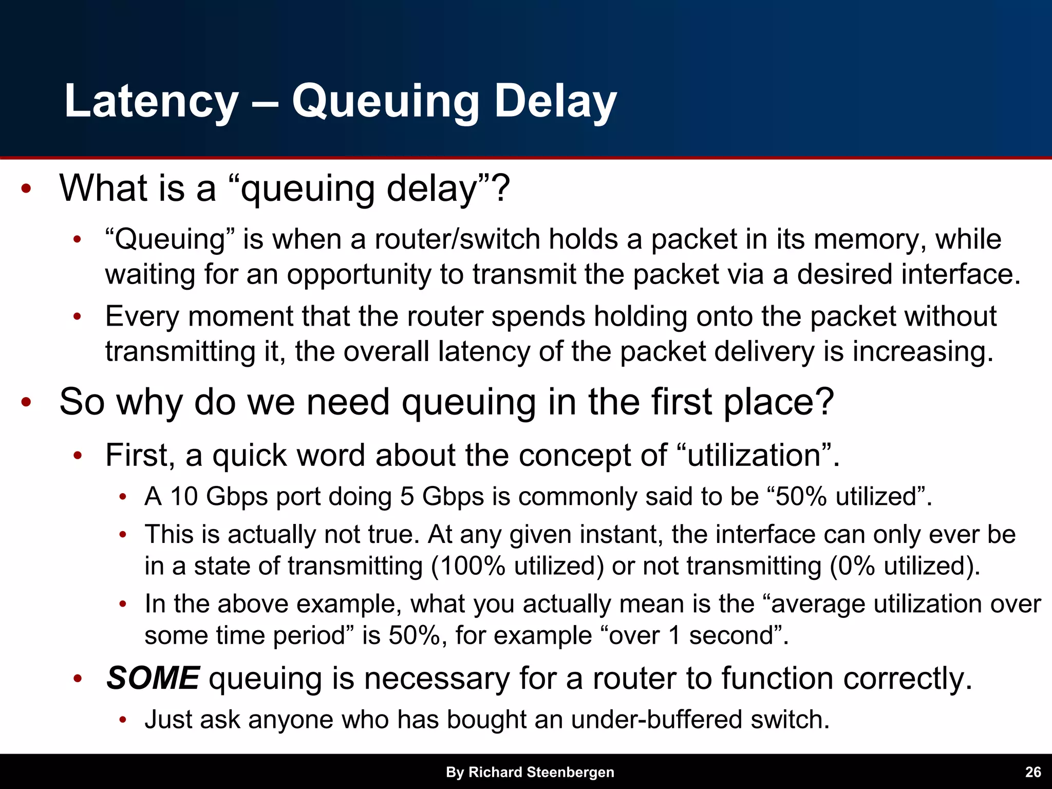Latency – Queuing Delay
• What is a “queuing delay”?
• “Queuing” is when a router/switch holds a packet in its memory, while
waiting for an opportunity to transmit the packet via a desired interface.
• Every moment that the router spends holding onto the packet without
transmitting it, the overall latency of the packet delivery is increasing.
• So why do we need queuing in the first place?
• First, a quick word about the concept of “utilization”.
• A 10 Gbps port doing 5 Gbps is commonly said to be “50% utilized”.
• This is actually not true. At any given instant, the interface can only ever be
in a state of transmitting (100% utilized) or not transmitting (0% utilized).
• In the above example, what you actually mean is the “average utilization over
some time period” is 50%, for example “over 1 second”.
• SOME queuing is necessary for a router to function correctly.
• Just ask anyone who has bought an under-buffered switch.
By Richard Steenbergen 26
 