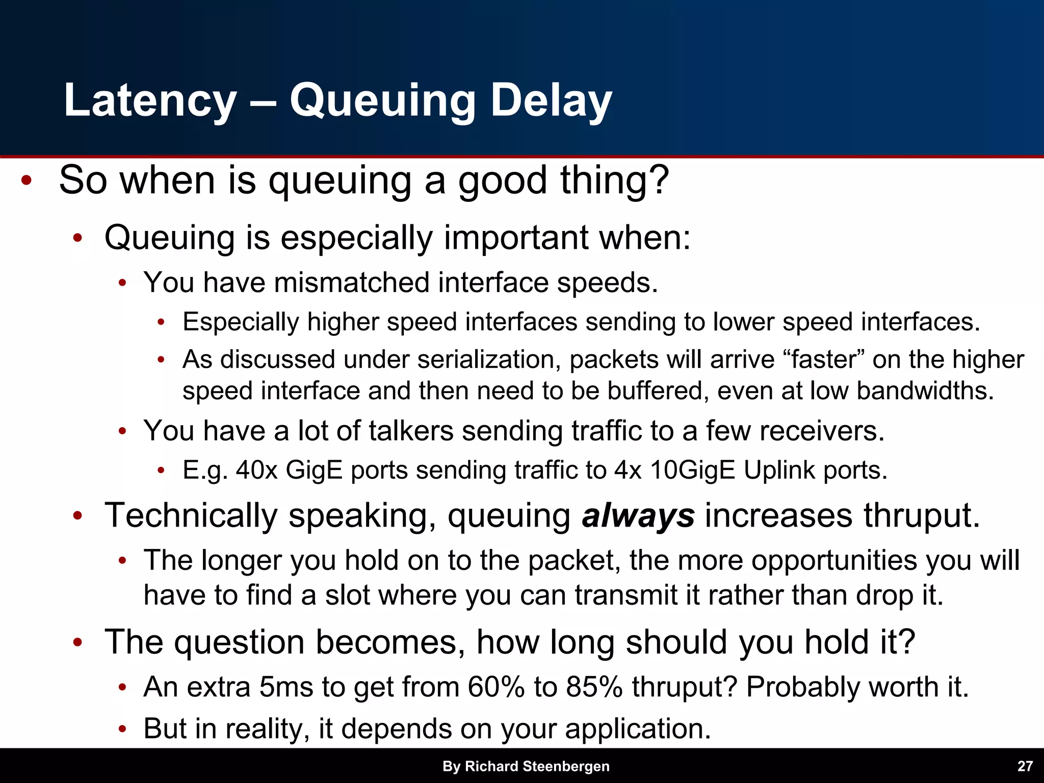 Latency – Queuing Delay
• So when is queuing a good thing?
• Queuing is especially important when:
• You have mismatched interface speeds.
• Especially higher speed interfaces sending to lower speed interfaces.
• As discussed under serialization, packets will arrive “faster” on the higher
speed interface and then need to be buffered, even at low bandwidths.
• You have a lot of talkers sending traffic to a few receivers.
• E.g. 40x GigE ports sending traffic to 4x 10GigE Uplink ports.
• Technically speaking, queuing always increases thruput.
• The longer you hold on to the packet, the more opportunities you will
have to find a slot where you can transmit it rather than drop it.
• The question becomes, how long should you hold it?
• An extra 5ms to get from 60% to 85% thruput? Probably worth it.
• But in reality, it depends on your application.
By Richard Steenbergen 27
 