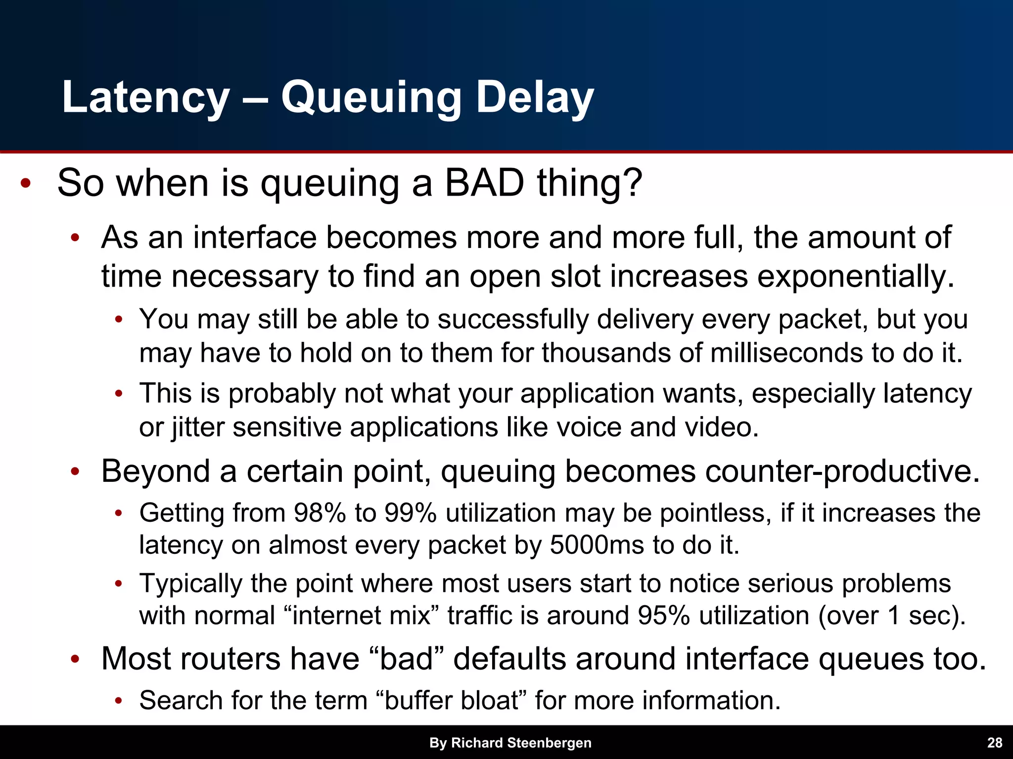 Latency – Queuing Delay
• So when is queuing a BAD thing?
• As an interface becomes more and more full, the amount of
time necessary to find an open slot increases exponentially.
• You may still be able to successfully delivery every packet, but you
may have to hold on to them for thousands of milliseconds to do it.
• This is probably not what your application wants, especially latency
or jitter sensitive applications like voice and video.
• Beyond a certain point, queuing becomes counter-productive.
• Getting from 98% to 99% utilization may be pointless, if it increases the
latency on almost every packet by 5000ms to do it.
• Typically the point where most users start to notice serious problems
with normal “internet mix” traffic is around 95% utilization (over 1 sec).
• Most routers have “bad” defaults around interface queues too.
• Search for the term “buffer bloat” for more information.
By Richard Steenbergen 28
 