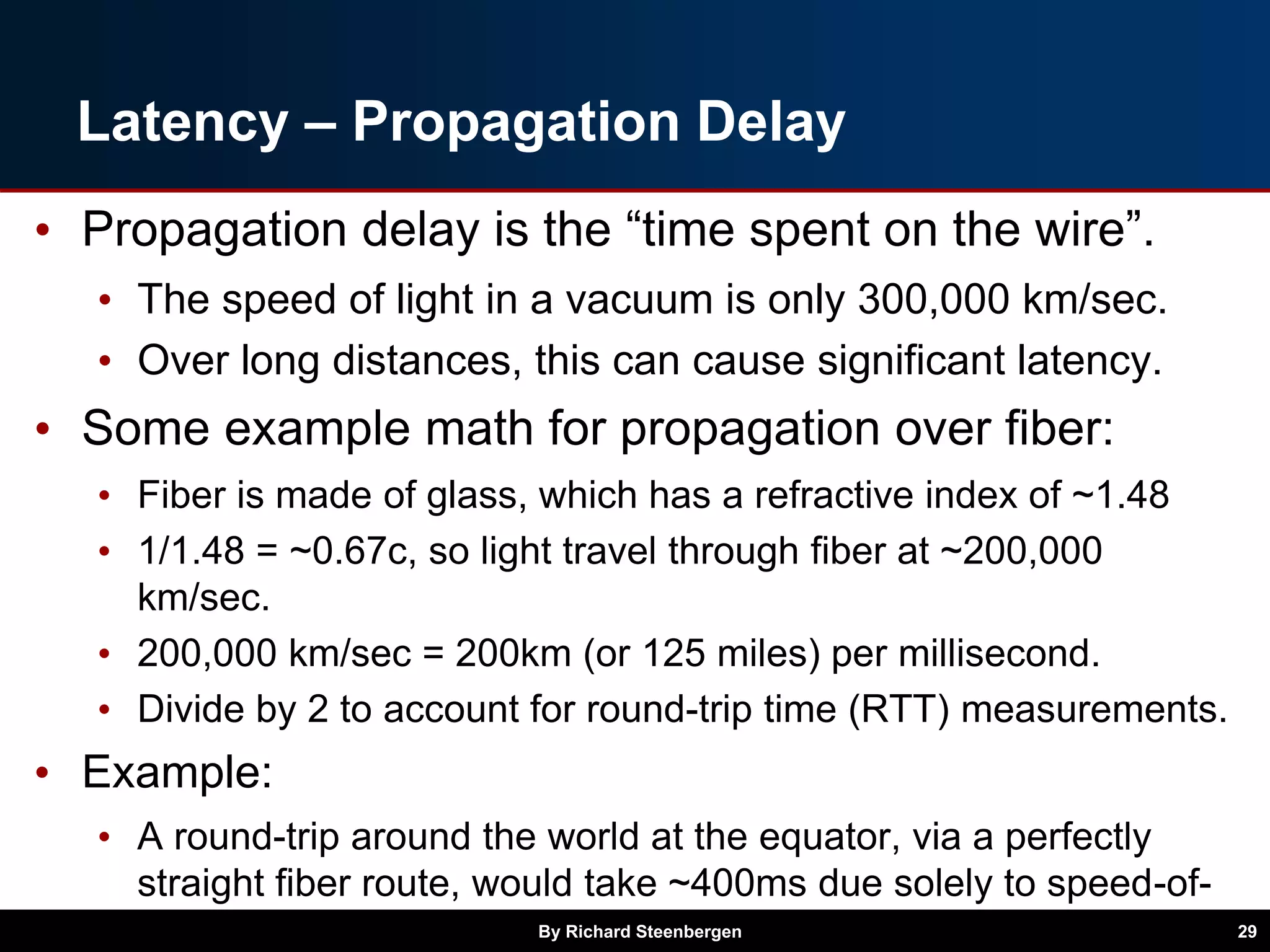 Latency – Propagation Delay
• Propagation delay is the “time spent on the wire”.
• The speed of light in a vacuum is only 300,000 km/sec.
• Over long distances, this can cause significant latency.
• Some example math for propagation over fiber:
• Fiber is made of glass, which has a refractive index of ~1.48
• 1/1.48 = ~0.67c, so light travel through fiber at ~200,000
km/sec.
• 200,000 km/sec = 200km (or 125 miles) per millisecond.
• Divide by 2 to account for round-trip time (RTT) measurements.
• Example:
• A round-trip around the world at the equator, via a perfectly
straight fiber route, would take ~400ms due solely to speed-of-
light propagation delays.By Richard Steenbergen 29
 
