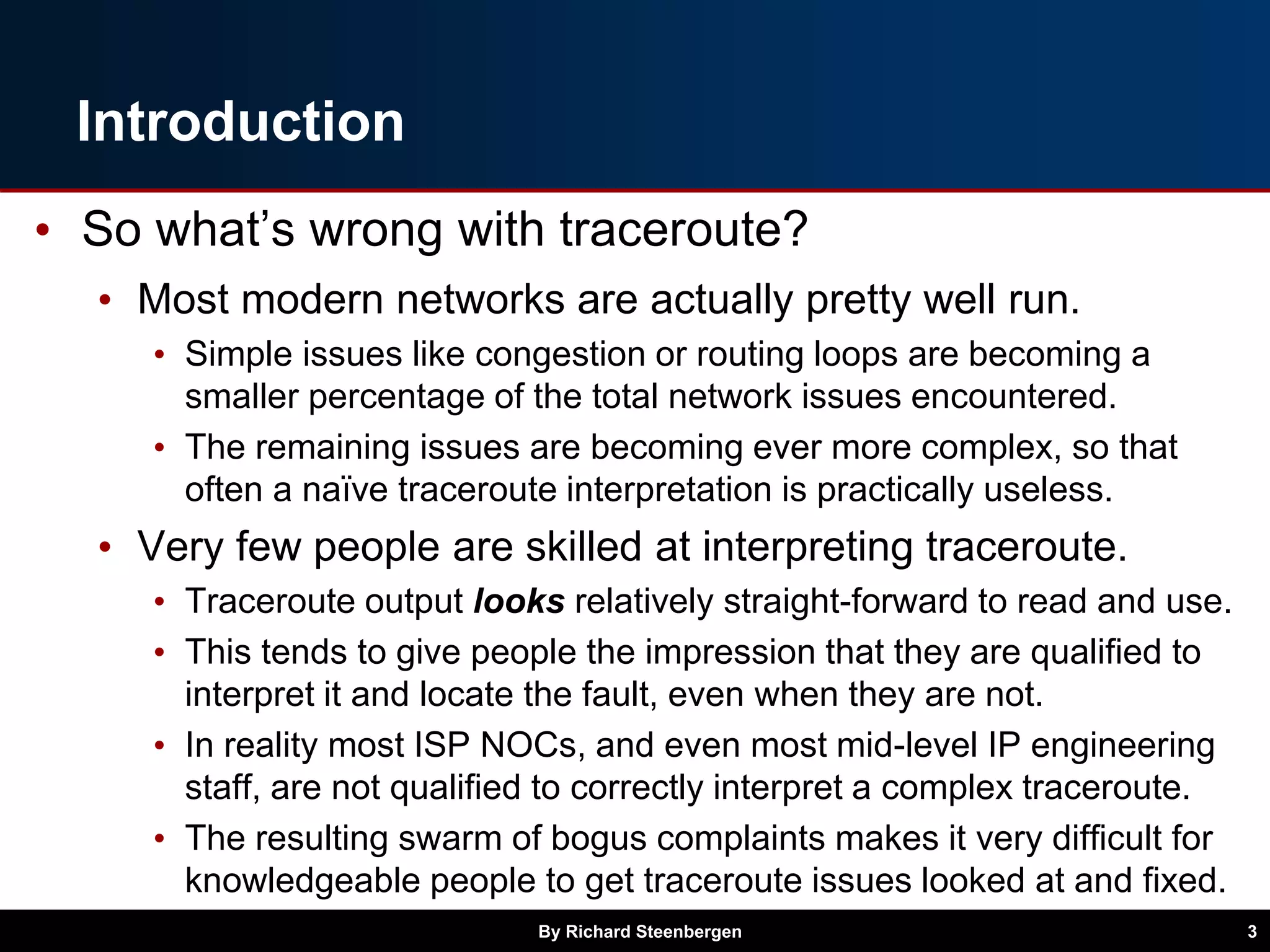 Introduction
• So what’s wrong with traceroute?
• Most modern networks are actually pretty well run.
• Simple issues like congestion or routing loops are becoming a
smaller percentage of the total network issues encountered.
• The remaining issues are becoming ever more complex, so that
often a naïve traceroute interpretation is practically useless.
• Very few people are skilled at interpreting traceroute.
• Traceroute output looks relatively straight-forward to read and use.
• This tends to give people the impression that they are qualified to
interpret it and locate the fault, even when they are not.
• In reality most ISP NOCs, and even most mid-level IP engineering
staff, are not qualified to correctly interpret a complex traceroute.
• The resulting swarm of bogus complaints makes it very difficult for
knowledgeable people to get traceroute issues looked at and fixed.
By Richard Steenbergen 3
 
