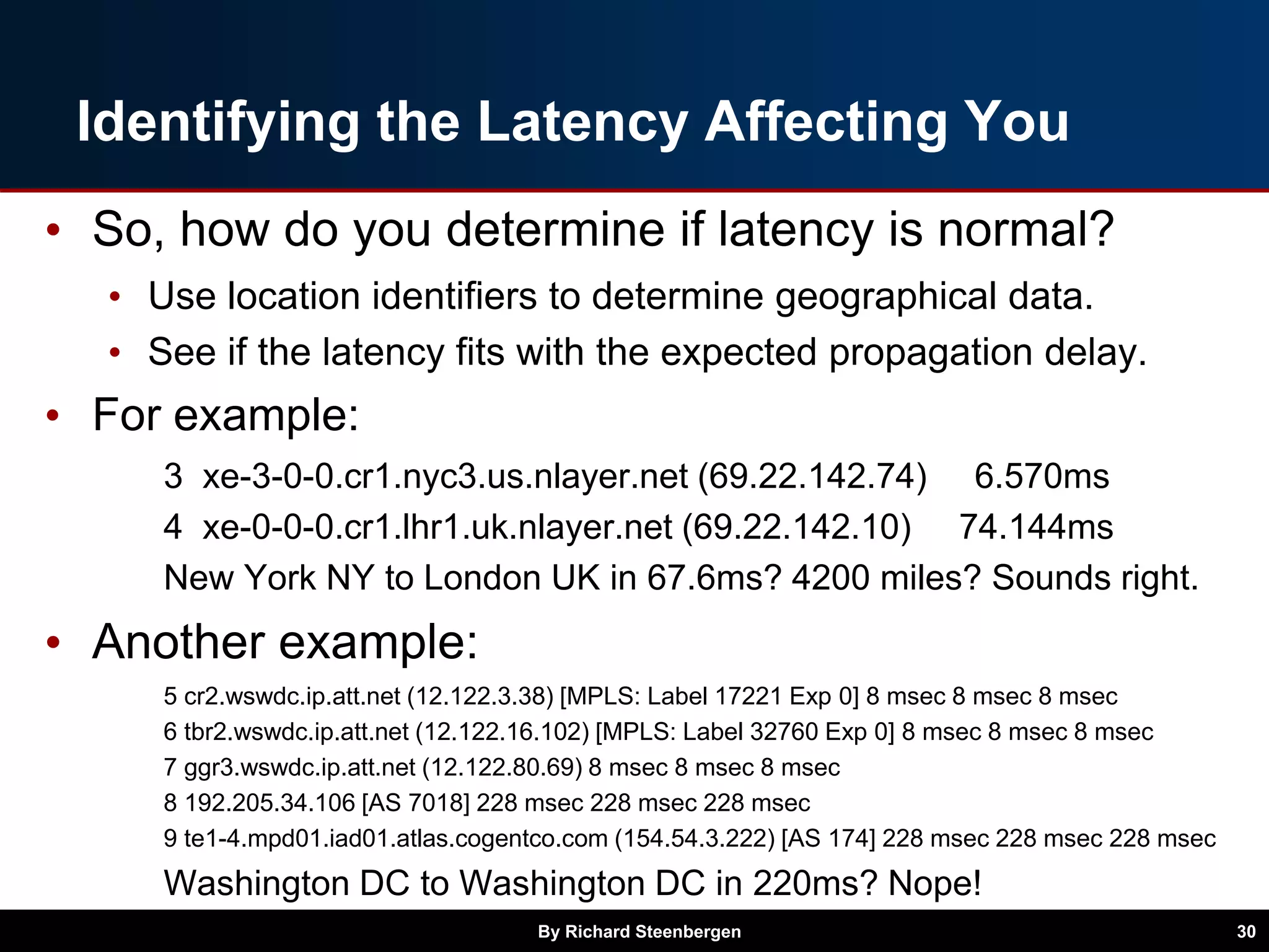 Identifying the Latency Affecting You
• So, how do you determine if latency is normal?
• Use location identifiers to determine geographical data.
• See if the latency fits with the expected propagation delay.
• For example:
3 xe-3-0-0.cr1.nyc3.us.nlayer.net (69.22.142.74) 6.570ms
4 xe-0-0-0.cr1.lhr1.uk.nlayer.net (69.22.142.10) 74.144ms
New York NY to London UK in 67.6ms? 4200 miles? Sounds right.
• Another example:
5 cr2.wswdc.ip.att.net (12.122.3.38) [MPLS: Label 17221 Exp 0] 8 msec 8 msec 8 msec
6 tbr2.wswdc.ip.att.net (12.122.16.102) [MPLS: Label 32760 Exp 0] 8 msec 8 msec 8 msec
7 ggr3.wswdc.ip.att.net (12.122.80.69) 8 msec 8 msec 8 msec
8 192.205.34.106 [AS 7018] 228 msec 228 msec 228 msec
9 te1-4.mpd01.iad01.atlas.cogentco.com (154.54.3.222) [AS 174] 228 msec 228 msec 228 msec
Washington DC to Washington DC in 220ms? Nope!
By Richard Steenbergen 30
 