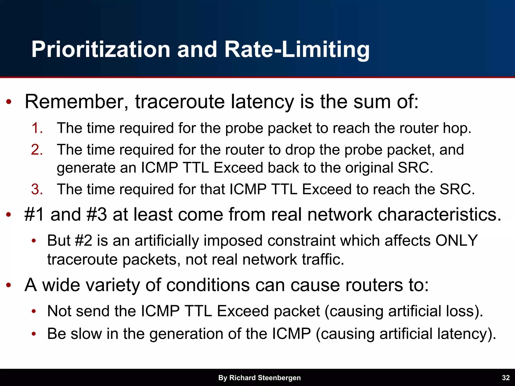 Prioritization and Rate-Limiting
• Remember, traceroute latency is the sum of:
1. The time required for the probe packet to reach the router hop.
2. The time required for the router to drop the probe packet, and
generate an ICMP TTL Exceed back to the original SRC.
3. The time required for that ICMP TTL Exceed to reach the SRC.
• #1 and #3 at least come from real network characteristics.
• But #2 is an artificially imposed constraint which affects ONLY
traceroute packets, not real network traffic.
• A wide variety of conditions can cause routers to:
• Not send the ICMP TTL Exceed packet (causing artificial loss).
• Be slow in the generation of the ICMP (causing artificial latency).
By Richard Steenbergen 32
 