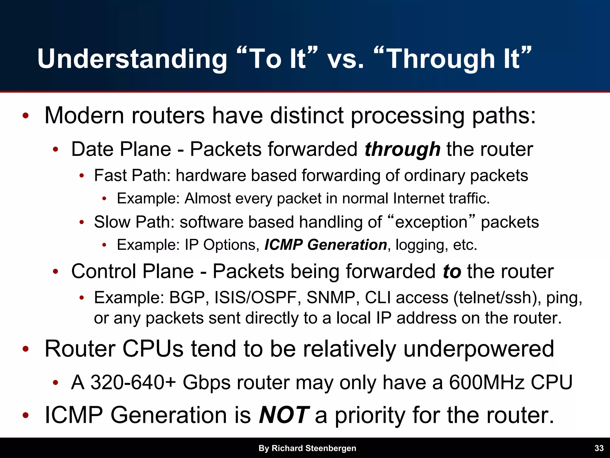 Understanding “To It” vs. “Through It”
• Modern routers have distinct processing paths:
• Date Plane - Packets forwarded through the router
• Fast Path: hardware based forwarding of ordinary packets
• Example: Almost every packet in normal Internet traffic.
• Slow Path: software based handling of “exception” packets
• Example: IP Options, ICMP Generation, logging, etc.
• Control Plane - Packets being forwarded to the router
• Example: BGP, ISIS/OSPF, SNMP, CLI access (telnet/ssh), ping,
or any packets sent directly to a local IP address on the router.
• Router CPUs tend to be relatively underpowered
• A 320-640+ Gbps router may only have a 600MHz CPU
• ICMP Generation is NOT a priority for the router.
By Richard Steenbergen 33
 