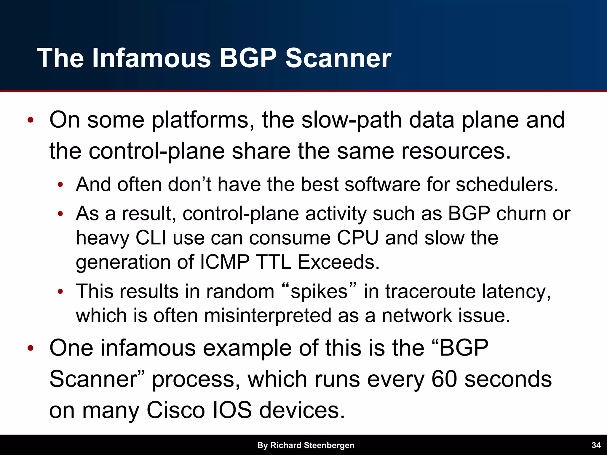 The Infamous BGP Scanner
• On some platforms, the slow-path data plane and
the control-plane share the same resources.
• And often don’t have the best software for schedulers.
• As a result, control-plane activity such as BGP churn or
heavy CLI use can consume CPU and slow the
generation of ICMP TTL Exceeds.
• This results in random “spikes” in traceroute latency,
which is often misinterpreted as a network issue.
• One infamous example of this is the “BGP
Scanner” process, which runs every 60 seconds
on many Cisco IOS devices.
By Richard Steenbergen 34
 