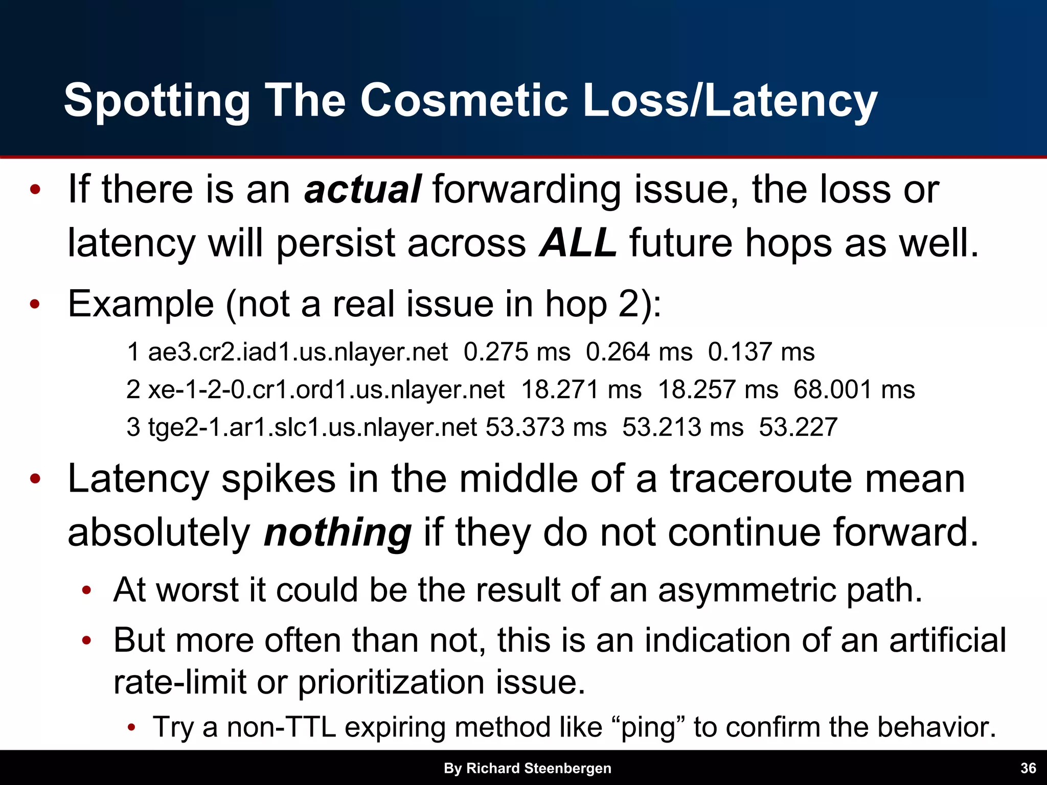 Spotting The Cosmetic Loss/Latency
• If there is an actual forwarding issue, the loss or
latency will persist across ALL future hops as well.
• Example (not a real issue in hop 2):
1 ae3.cr2.iad1.us.nlayer.net 0.275 ms 0.264 ms 0.137 ms
2 xe-1-2-0.cr1.ord1.us.nlayer.net 18.271 ms 18.257 ms 68.001 ms
3 tge2-1.ar1.slc1.us.nlayer.net 53.373 ms 53.213 ms 53.227
• Latency spikes in the middle of a traceroute mean
absolutely nothing if they do not continue forward.
• At worst it could be the result of an asymmetric path.
• But more often than not, this is an indication of an artificial
rate-limit or prioritization issue.
• Try a non-TTL expiring method like “ping” to confirm the behavior.
By Richard Steenbergen 36
 