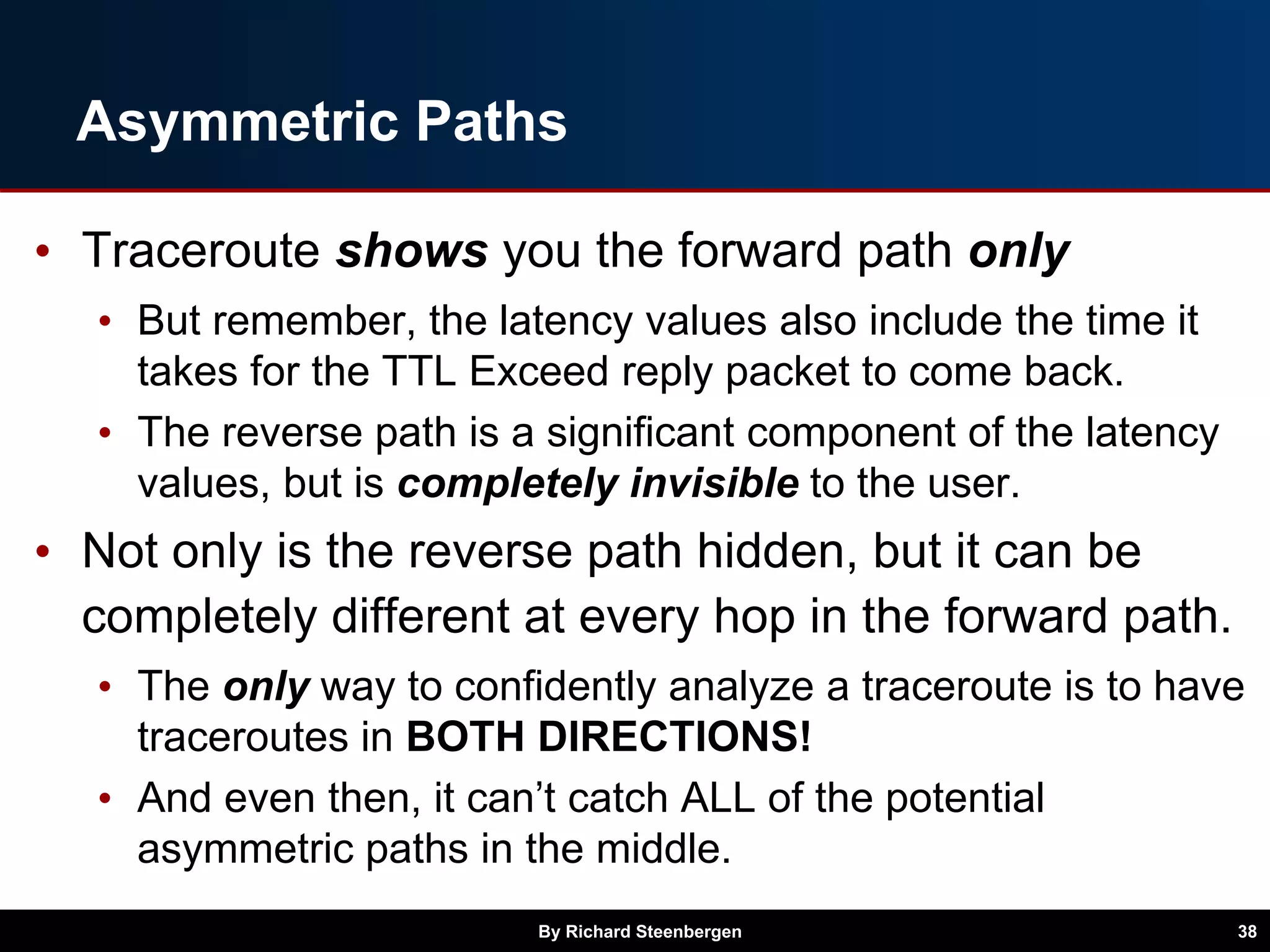 Asymmetric Paths
• Traceroute shows you the forward path only
• But remember, the latency values also include the time it
takes for the TTL Exceed reply packet to come back.
• The reverse path is a significant component of the latency
values, but is completely invisible to the user.
• Not only is the reverse path hidden, but it can be
completely different at every hop in the forward path.
• The only way to confidently analyze a traceroute is to have
traceroutes in BOTH DIRECTIONS!
• And even then, it can’t catch ALL of the potential
asymmetric paths in the middle.
By Richard Steenbergen 38
 