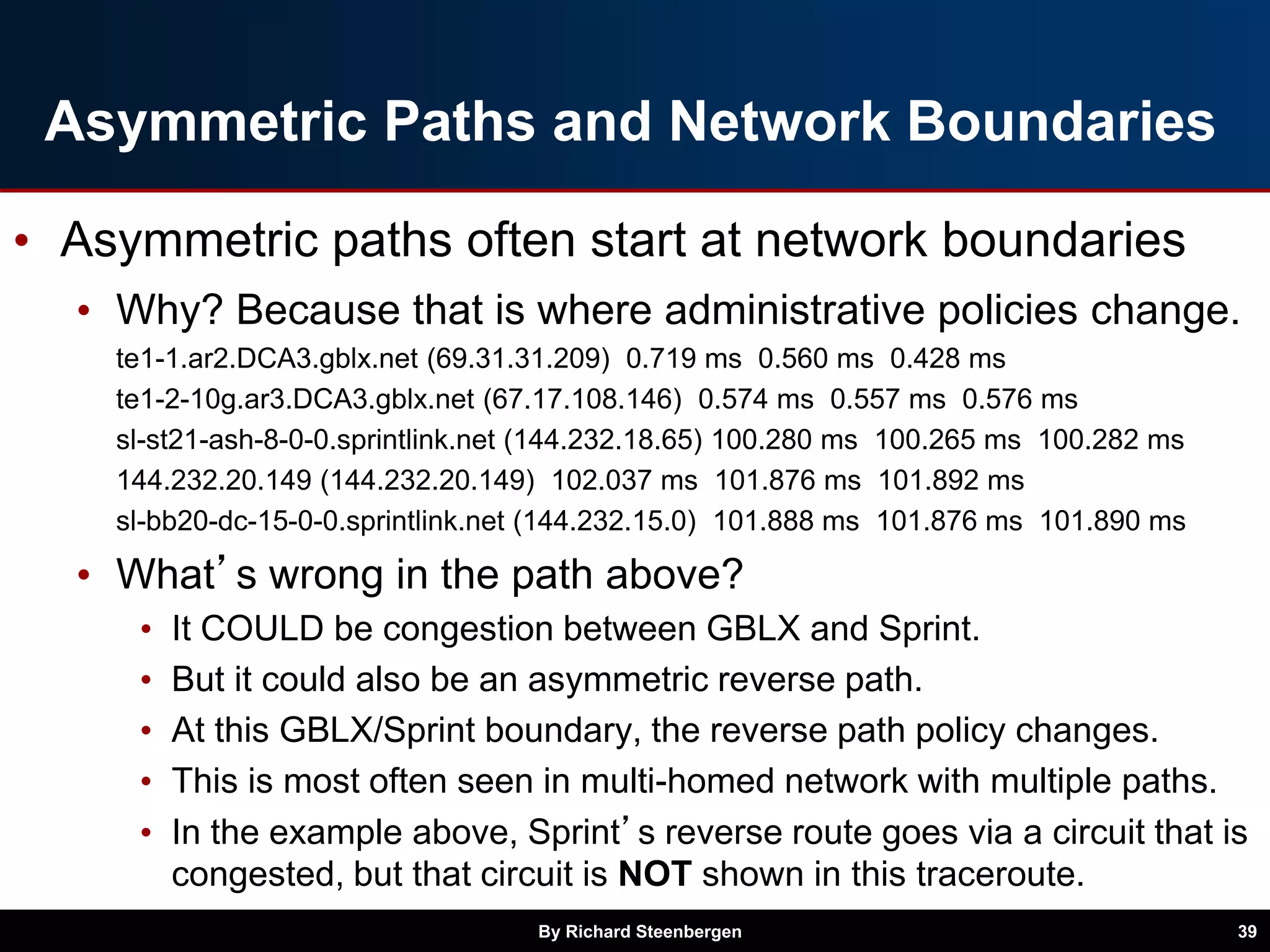 Asymmetric Paths and Network Boundaries
• Asymmetric paths often start at network boundaries
• Why? Because that is where administrative policies change.
te1-1.ar2.DCA3.gblx.net (69.31.31.209) 0.719 ms 0.560 ms 0.428 ms
te1-2-10g.ar3.DCA3.gblx.net (67.17.108.146) 0.574 ms 0.557 ms 0.576 ms
sl-st21-ash-8-0-0.sprintlink.net (144.232.18.65) 100.280 ms 100.265 ms 100.282 ms
144.232.20.149 (144.232.20.149) 102.037 ms 101.876 ms 101.892 ms
sl-bb20-dc-15-0-0.sprintlink.net (144.232.15.0) 101.888 ms 101.876 ms 101.890 ms
• What’s wrong in the path above?
• It COULD be congestion between GBLX and Sprint.
• But it could also be an asymmetric reverse path.
• At this GBLX/Sprint boundary, the reverse path policy changes.
• This is most often seen in multi-homed network with multiple paths.
• In the example above, Sprint’s reverse route goes via a circuit that is
congested, but that circuit is NOT shown in this traceroute.
By Richard Steenbergen 39
 