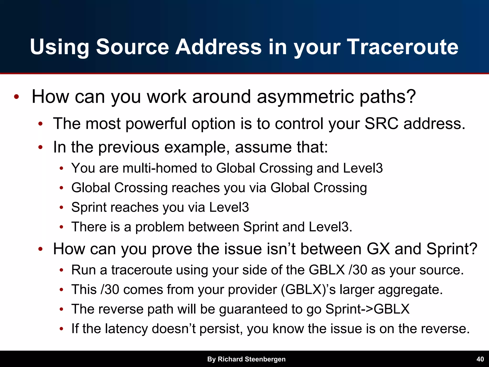 Using Source Address in your Traceroute
• How can you work around asymmetric paths?
• The most powerful option is to control your SRC address.
• In the previous example, assume that:
• You are multi-homed to Global Crossing and Level3
• Global Crossing reaches you via Global Crossing
• Sprint reaches you via Level3
• There is a problem between Sprint and Level3.
• How can you prove the issue isn’t between GX and Sprint?
• Run a traceroute using your side of the GBLX /30 as your source.
• This /30 comes from your provider (GBLX)’s larger aggregate.
• The reverse path will be guaranteed to go Sprint->GBLX
• If the latency doesn’t persist, you know the issue is on the reverse.
By Richard Steenbergen 40
 