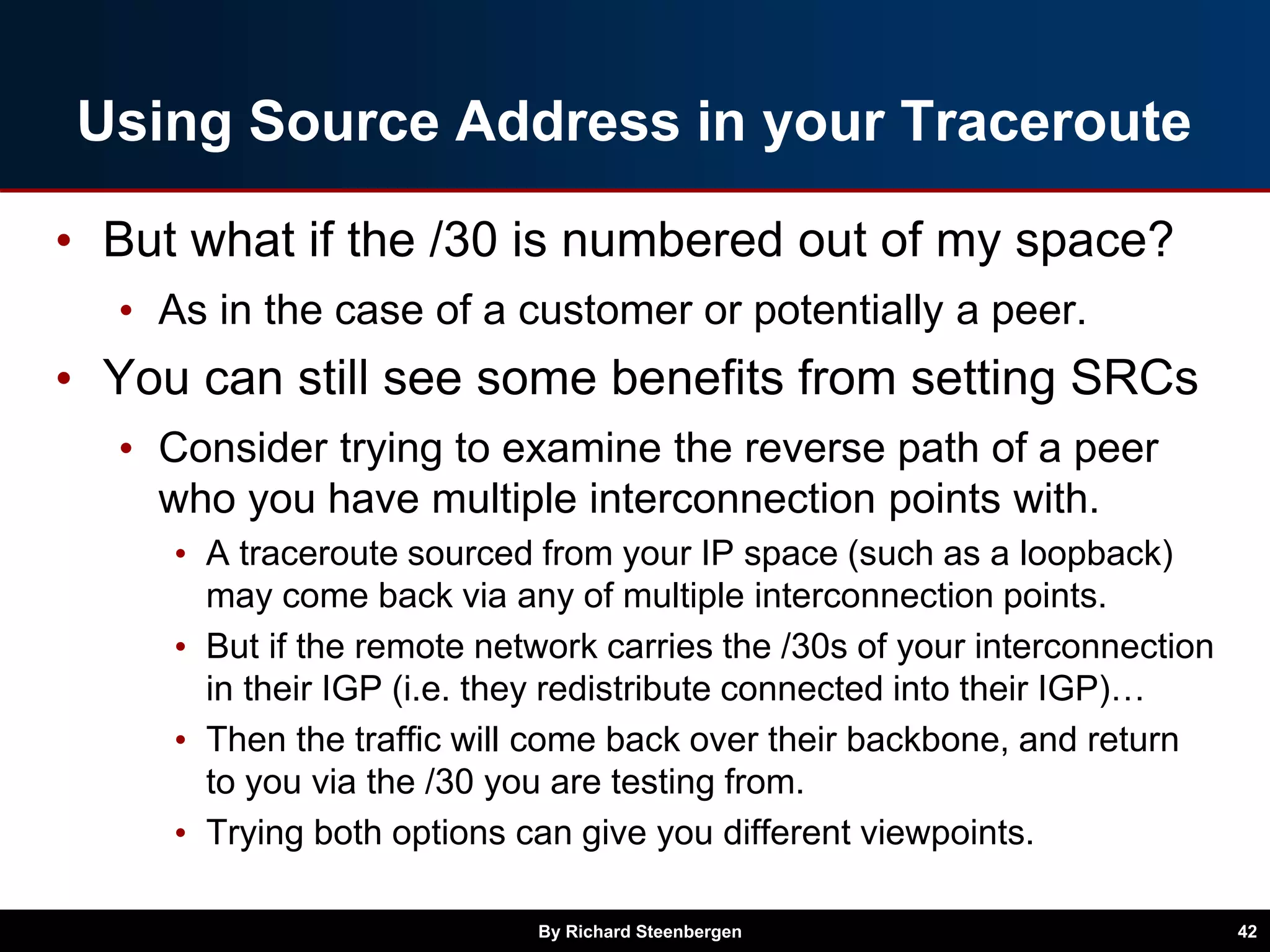 Using Source Address in your Traceroute
• But what if the /30 is numbered out of my space?
• As in the case of a customer or potentially a peer.
• You can still see some benefits from setting SRCs
• Consider trying to examine the reverse path of a peer
who you have multiple interconnection points with.
• A traceroute sourced from your IP space (such as a loopback)
may come back via any of multiple interconnection points.
• But if the remote network carries the /30s of your interconnection
in their IGP (i.e. they redistribute connected into their IGP)…
• Then the traffic will come back over their backbone, and return
to you via the /30 you are testing from.
• Trying both options can give you different viewpoints.
By Richard Steenbergen 42
 