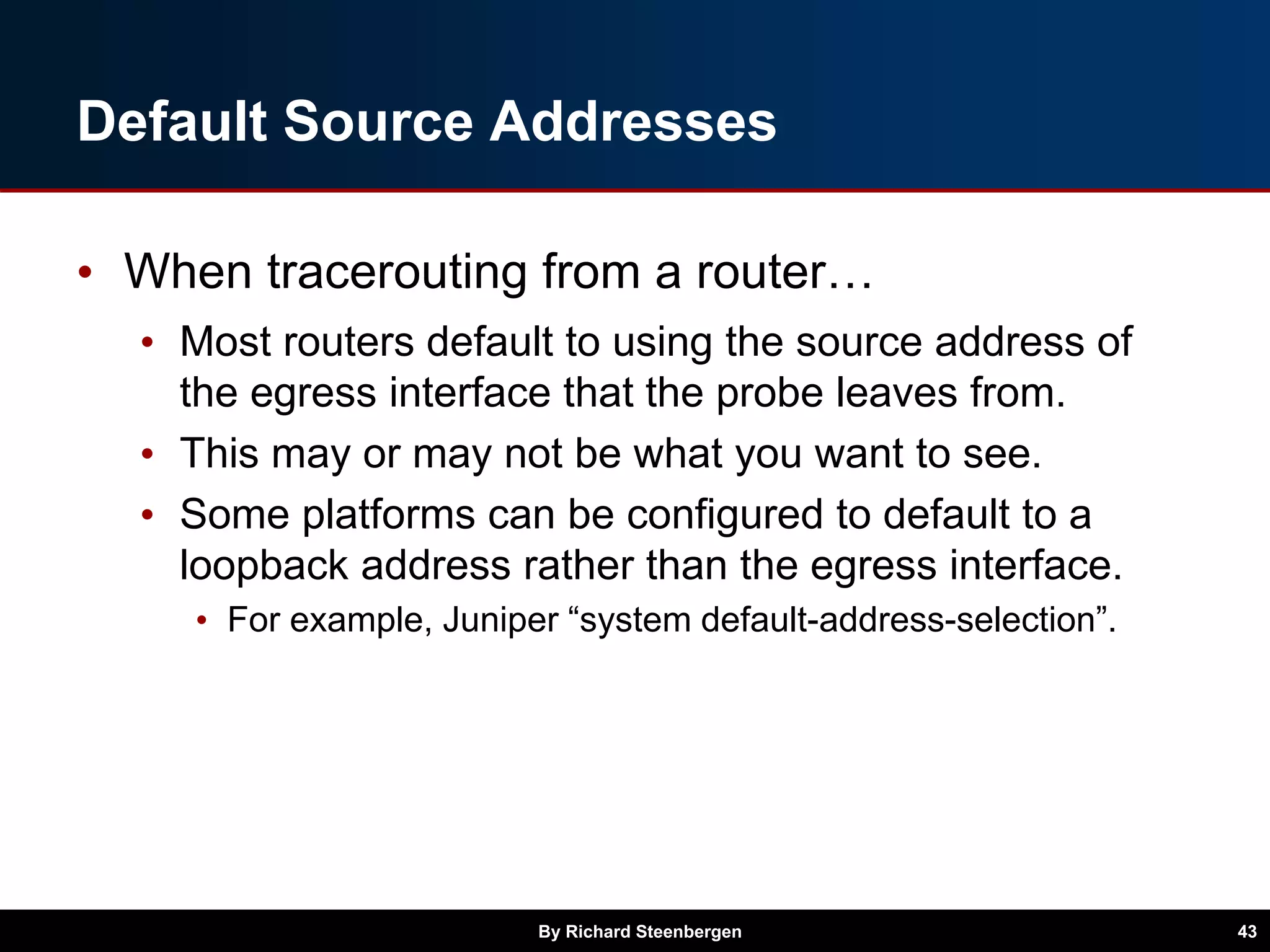 Default Source Addresses
• When tracerouting from a router…
• Most routers default to using the source address of
the egress interface that the probe leaves from.
• This may or may not be what you want to see.
• Some platforms can be configured to default to a
loopback address rather than the egress interface.
• For example, Juniper “system default-address-selection”.
By Richard Steenbergen 43
 