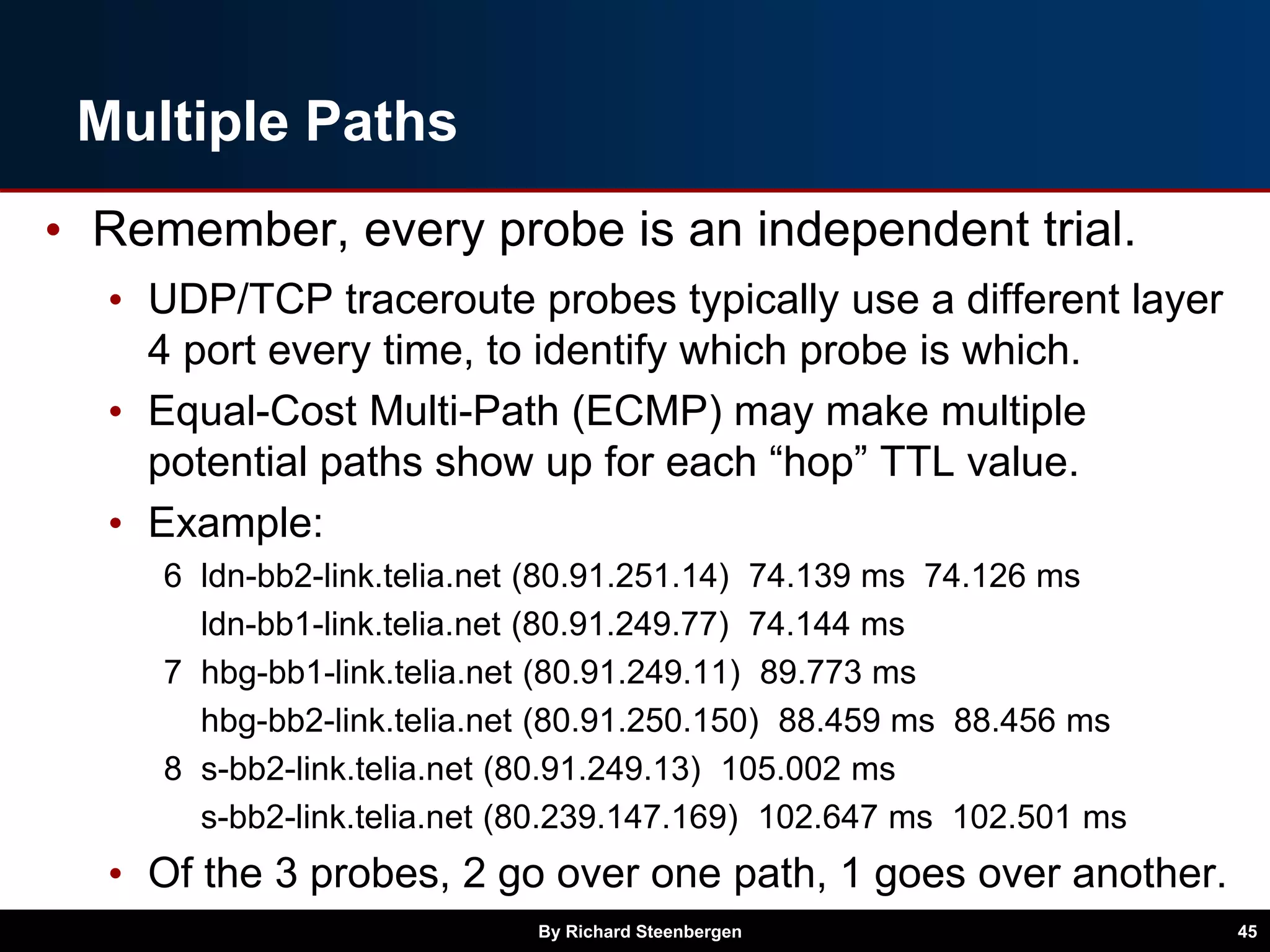 Multiple Paths
• Remember, every probe is an independent trial.
• UDP/TCP traceroute probes typically use a different layer
4 port every time, to identify which probe is which.
• Equal-Cost Multi-Path (ECMP) may make multiple
potential paths show up for each “hop” TTL value.
• Example:
6 ldn-bb2-link.telia.net (80.91.251.14) 74.139 ms 74.126 ms
ldn-bb1-link.telia.net (80.91.249.77) 74.144 ms
7 hbg-bb1-link.telia.net (80.91.249.11) 89.773 ms
hbg-bb2-link.telia.net (80.91.250.150) 88.459 ms 88.456 ms
8 s-bb2-link.telia.net (80.91.249.13) 105.002 ms
s-bb2-link.telia.net (80.239.147.169) 102.647 ms 102.501 ms
• Of the 3 probes, 2 go over one path, 1 goes over another.
By Richard Steenbergen 45
 