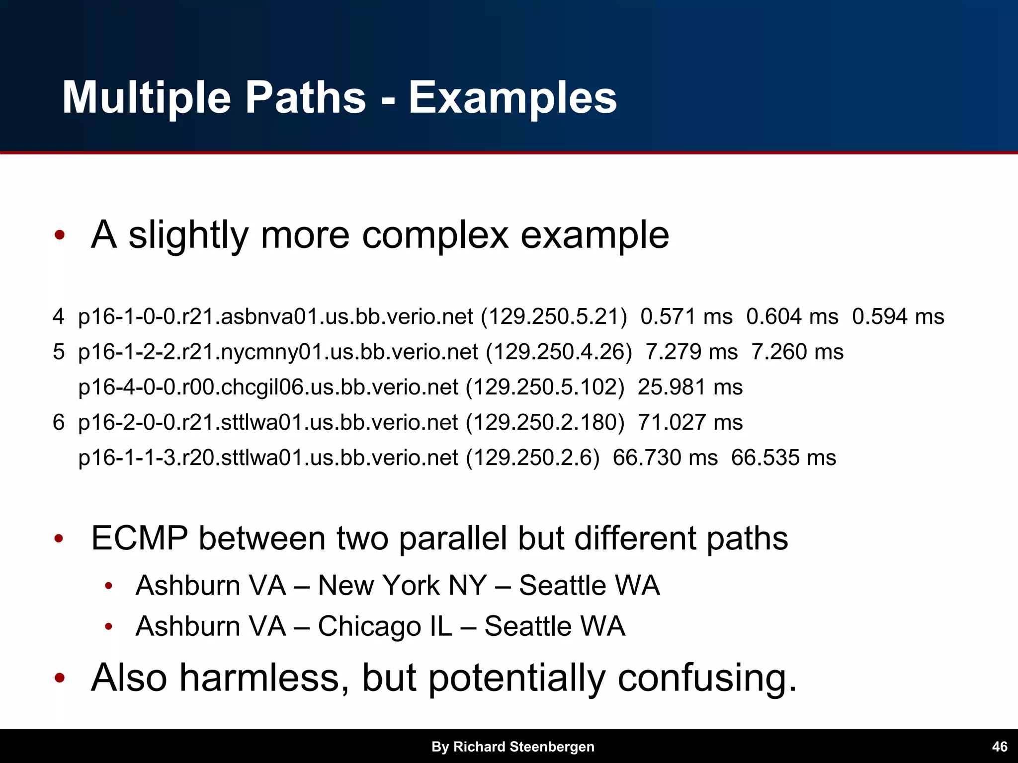 Multiple Paths - Examples
• A slightly more complex example
4 p16-1-0-0.r21.asbnva01.us.bb.verio.net (129.250.5.21) 0.571 ms 0.604 ms 0.594 ms
5 p16-1-2-2.r21.nycmny01.us.bb.verio.net (129.250.4.26) 7.279 ms 7.260 ms
p16-4-0-0.r00.chcgil06.us.bb.verio.net (129.250.5.102) 25.981 ms
6 p16-2-0-0.r21.sttlwa01.us.bb.verio.net (129.250.2.180) 71.027 ms
p16-1-1-3.r20.sttlwa01.us.bb.verio.net (129.250.2.6) 66.730 ms 66.535 ms
• ECMP between two parallel but different paths
• Ashburn VA – New York NY – Seattle WA
• Ashburn VA – Chicago IL – Seattle WA
• Also harmless, but potentially confusing.
By Richard Steenbergen 46
 