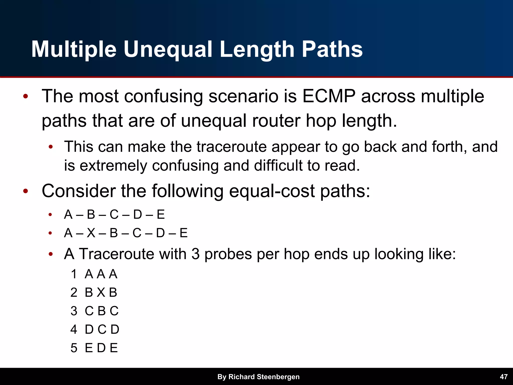 Multiple Unequal Length Paths
• The most confusing scenario is ECMP across multiple
paths that are of unequal router hop length.
• This can make the traceroute appear to go back and forth, and
is extremely confusing and difficult to read.
• Consider the following equal-cost paths:
• A – B – C – D – E
• A – X – B – C – D – E
• A Traceroute with 3 probes per hop ends up looking like:
1 A A A
2 B X B
3 C B C
4 D C D
5 E D E
By Richard Steenbergen 47
 