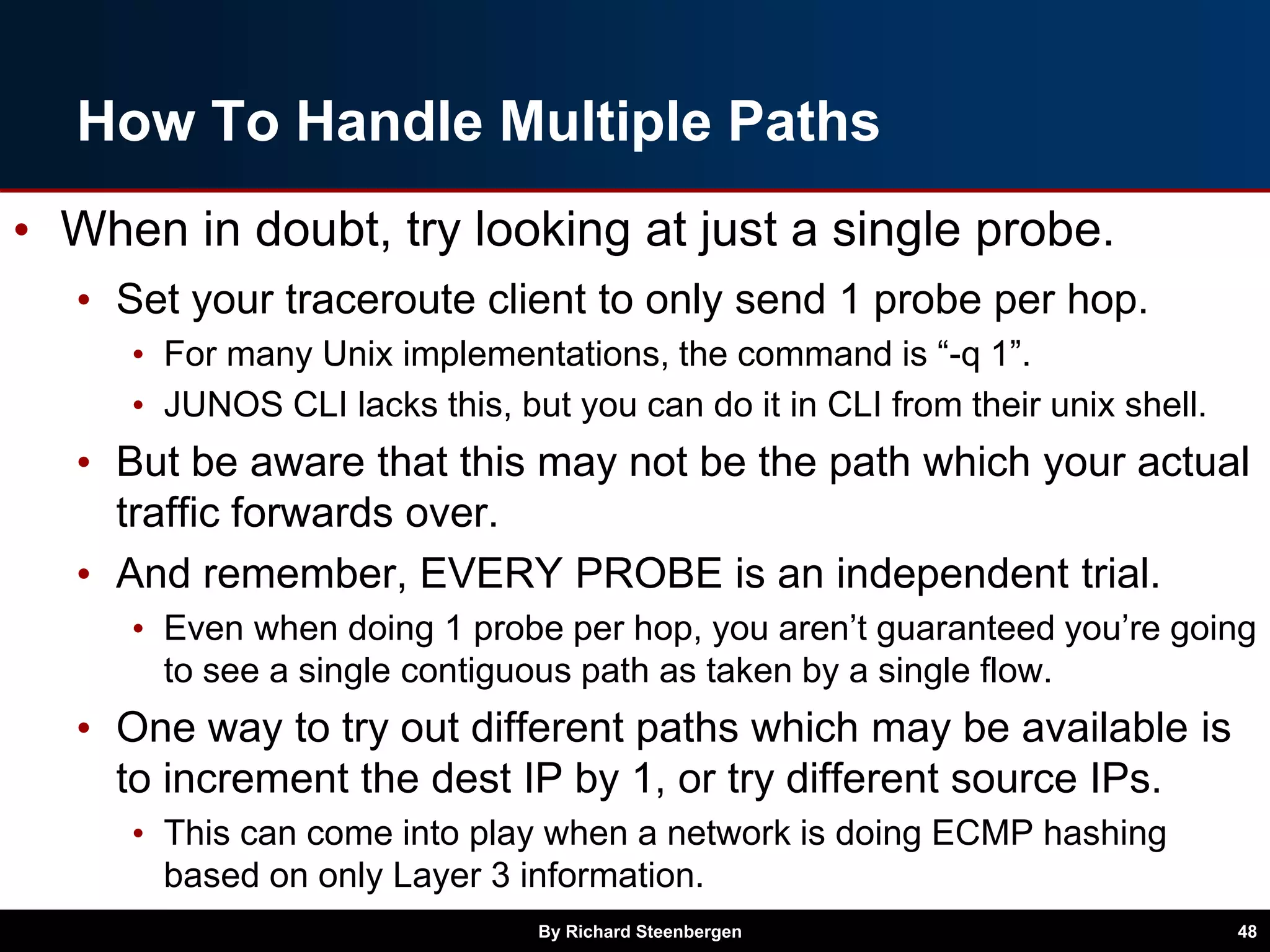 How To Handle Multiple Paths
• When in doubt, try looking at just a single probe.
• Set your traceroute client to only send 1 probe per hop.
• For many Unix implementations, the command is “-q 1”.
• JUNOS CLI lacks this, but you can do it in CLI from their unix shell.
• But be aware that this may not be the path which your actual
traffic forwards over.
• And remember, EVERY PROBE is an independent trial.
• Even when doing 1 probe per hop, you aren’t guaranteed you’re going
to see a single contiguous path as taken by a single flow.
• One way to try out different paths which may be available is
to increment the dest IP by 1, or try different source IPs.
• This can come into play when a network is doing ECMP hashing
based on only Layer 3 information.
By Richard Steenbergen 48
 