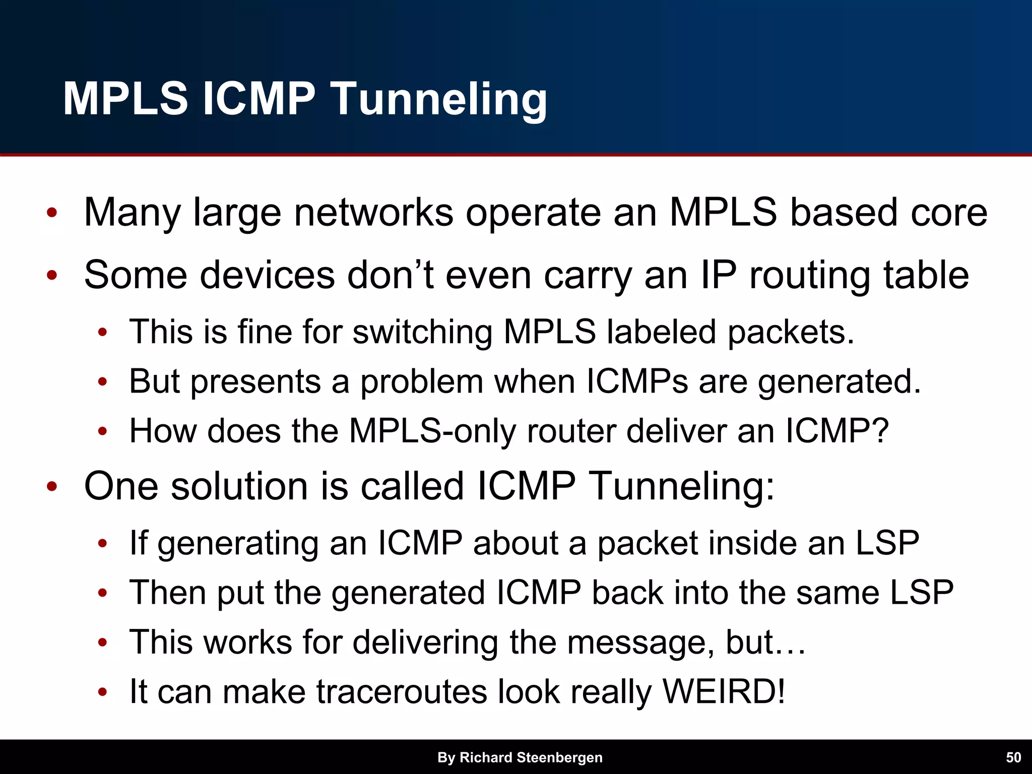 MPLS ICMP Tunneling
• Many large networks operate an MPLS based core
• Some devices don’t even carry an IP routing table
• This is fine for switching MPLS labeled packets.
• But presents a problem when ICMPs are generated.
• How does the MPLS-only router deliver an ICMP?
• One solution is called ICMP Tunneling:
• If generating an ICMP about a packet inside an LSP
• Then put the generated ICMP back into the same LSP
• This works for delivering the message, but…
• It can make traceroutes look really WEIRD!
By Richard Steenbergen 50
 