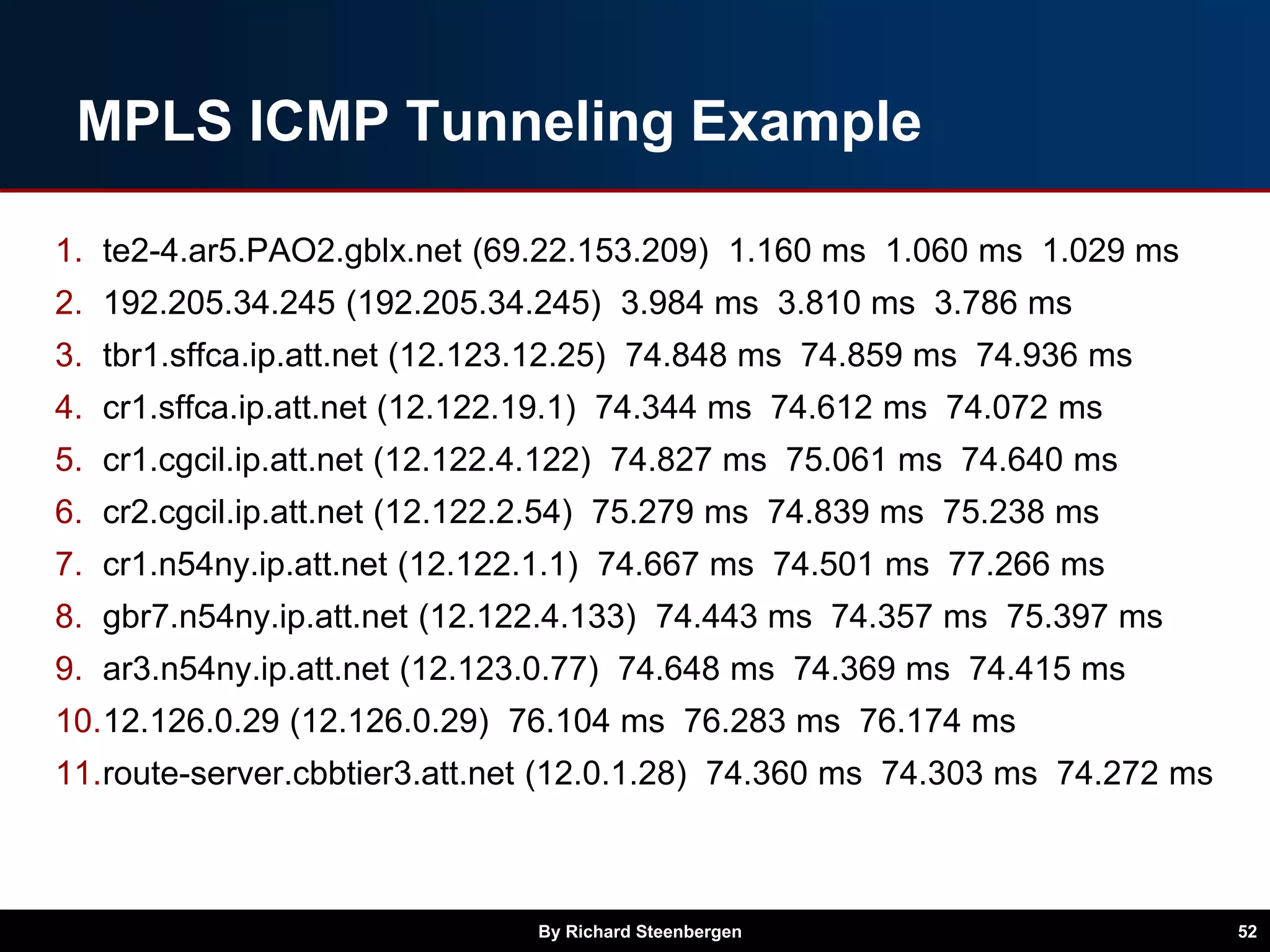MPLS ICMP Tunneling Example
1. te2-4.ar5.PAO2.gblx.net (69.22.153.209) 1.160 ms 1.060 ms 1.029 ms
2. 192.205.34.245 (192.205.34.245) 3.984 ms 3.810 ms 3.786 ms
3. tbr1.sffca.ip.att.net (12.123.12.25) 74.848 ms 74.859 ms 74.936 ms
4. cr1.sffca.ip.att.net (12.122.19.1) 74.344 ms 74.612 ms 74.072 ms
5. cr1.cgcil.ip.att.net (12.122.4.122) 74.827 ms 75.061 ms 74.640 ms
6. cr2.cgcil.ip.att.net (12.122.2.54) 75.279 ms 74.839 ms 75.238 ms
7. cr1.n54ny.ip.att.net (12.122.1.1) 74.667 ms 74.501 ms 77.266 ms
8. gbr7.n54ny.ip.att.net (12.122.4.133) 74.443 ms 74.357 ms 75.397 ms
9. ar3.n54ny.ip.att.net (12.123.0.77) 74.648 ms 74.369 ms 74.415 ms
10.12.126.0.29 (12.126.0.29) 76.104 ms 76.283 ms 76.174 ms
11.route-server.cbbtier3.att.net (12.0.1.28) 74.360 ms 74.303 ms 74.272 ms
By Richard Steenbergen 52
 