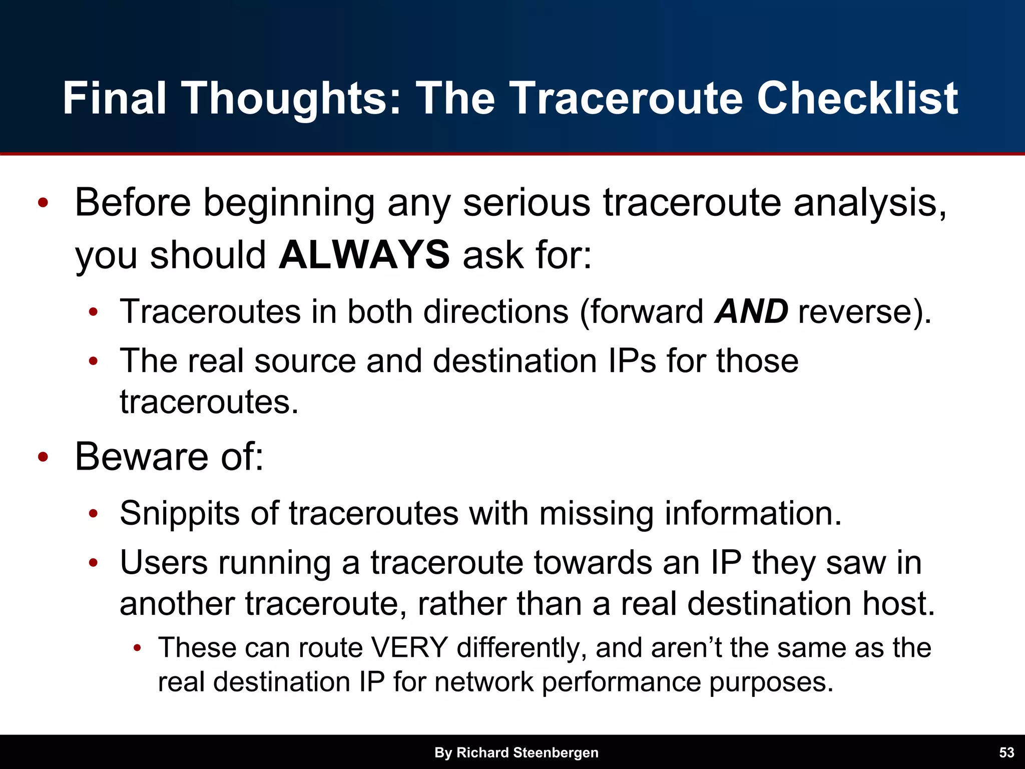 Final Thoughts: The Traceroute Checklist
• Before beginning any serious traceroute analysis,
you should ALWAYS ask for:
• Traceroutes in both directions (forward AND reverse).
• The real source and destination IPs for those
traceroutes.
• Beware of:
• Snippits of traceroutes with missing information.
• Users running a traceroute towards an IP they saw in
another traceroute, rather than a real destination host.
• These can route VERY differently, and aren’t the same as the
real destination IP for network performance purposes.
By Richard Steenbergen 53
 