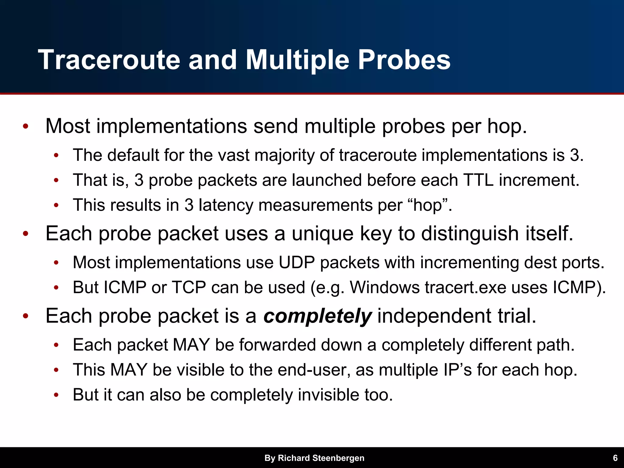 Traceroute and Multiple Probes
• Most implementations send multiple probes per hop.
• The default for the vast majority of traceroute implementations is 3.
• That is, 3 probe packets are launched before each TTL increment.
• This results in 3 latency measurements per “hop”.
• Each probe packet uses a unique key to distinguish itself.
• Most implementations use UDP packets with incrementing dest ports.
• But ICMP or TCP can be used (e.g. Windows tracert.exe uses ICMP).
• Each probe packet is a completely independent trial.
• Each packet MAY be forwarded down a completely different path.
• This MAY be visible to the end-user, as multiple IP’s for each hop.
• But it can also be completely invisible too.
By Richard Steenbergen 6
 