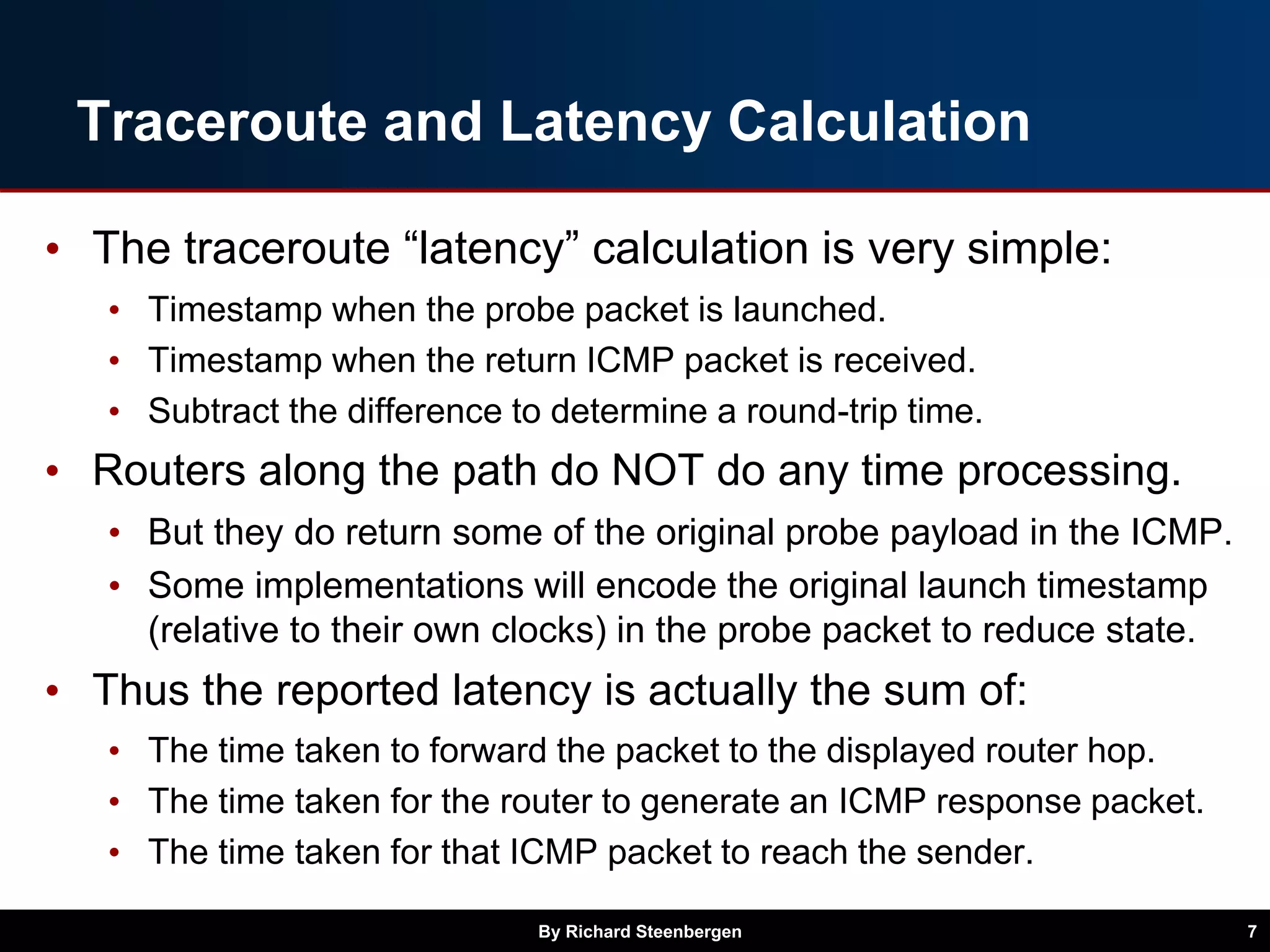 Traceroute and Latency Calculation
• The traceroute “latency” calculation is very simple:
• Timestamp when the probe packet is launched.
• Timestamp when the return ICMP packet is received.
• Subtract the difference to determine a round-trip time.
• Routers along the path do NOT do any time processing.
• But they do return some of the original probe payload in the ICMP.
• Some implementations will encode the original launch timestamp
(relative to their own clocks) in the probe packet to reduce state.
• Thus the reported latency is actually the sum of:
• The time taken to forward the packet to the displayed router hop.
• The time taken for the router to generate an ICMP response packet.
• The time taken for that ICMP packet to reach the sender.
By Richard Steenbergen 7
 