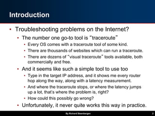 Introduction
• Troubleshooting problems on the Internet?
• The number one go-to tool is “traceroute”
• Every OS comes with...
