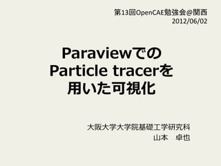 第13回OpenCAE勉強会@関西 
2012/06/02 
Paraviewでの 
Particle tracerを 
⽤用いた可視化  
⼤大阪⼤大学⼤大学院基礎⼯工学研究科 
⼭山本 卓也 
 