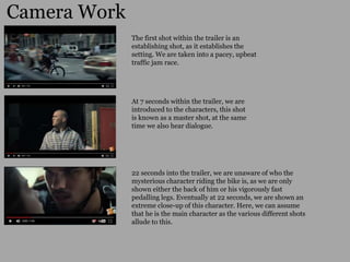 Camera Work
22 seconds into the trailer, we are unaware of who the
mysterious character riding the bike is, as we are only
shown either the back of him or his vigorously fast
pedalling legs. Eventually at 22 seconds, we are shown an
extreme close-up of this character. Here, we can assume
that he is the main character as the various different shots
allude to this.
The first shot within the trailer is an
establishing shot, as it establishes the
setting. We are taken into a pacey, upbeat
traffic jam race.
At 7 seconds within the trailer, we are
introduced to the characters, this shot
is known as a master shot, at the same
time we also hear dialogue.
 