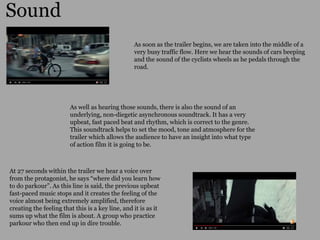 Sound
As soon as the trailer begins, we are taken into the middle of a
very busy traffic flow. Here we hear the sounds of cars beeping
and the sound of the cyclists wheels as he pedals through the
road.
As well as hearing those sounds, there is also the sound of an
underlying, non-diegetic asynchronous soundtrack. It has a very
upbeat, fast paced beat and rhythm, which is correct to the genre.
This soundtrack helps to set the mood, tone and atmosphere for the
trailer which allows the audience to have an insight into what type
of action film it is going to be.
At 27 seconds within the trailer we hear a voice over
from the protagonist, he says “where did you learn how
to do parkour”. As this line is said, the previous upbeat
fast-paced music stops and it creates the feeling of the
voice almost being extremely amplified, therefore
creating the feeling that this is a key line, and it is as it
sums up what the film is about. A group who practice
parkour who then end up in dire trouble.
 