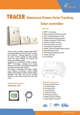 TRACER Maximum Power Point Tracking
Solar controller
Tracer series controller adopts latest MPPT
technology (Maximum Power Point Tracking)
and advanced tracking algorithm to make
the solar module operate at ideal voltage
which the solar modules can product the
maximum available power.
Compared to conventional PWM controller,
MPPT technology increases the charge
efficiency up to 30% and potentially decrease
the power of solar array needed.
The ability to step-down the higher voltage
solar module to recharge a lower voltage
battery bank greatly increases system design
flexibility. The cable size can be reduced
because of the small current from the solar
array.
Features：
◆ MPPT technology
◆ Peak conversion efficiency of 97%
◆ High Tracking efficiency of 99%
◆ Several seconds tracking speed
◆ 4-Stage charge with PWM output
◆ Nature convection cooling
◆ Full power output up to 45 ℃
◆ Temperature compensation
◆ Sealed, Gel and Flooded battery option
◆ Diversified load control
◆ RJ45 interface &optional meter
◆ 2 years warranty
◆ CE certificate
Optional Accessories ：
remote meter MT-5
Electronic protection:
◆ PV Array Short Circuit
◆ PV Overvoltage
◆ PV Overcurrent
◆ Load Overload
◆ Load short circuit
◆ PV Reverse Polarity
◆ Battery Reverse Polarity
◆ High Voltage Transients
 