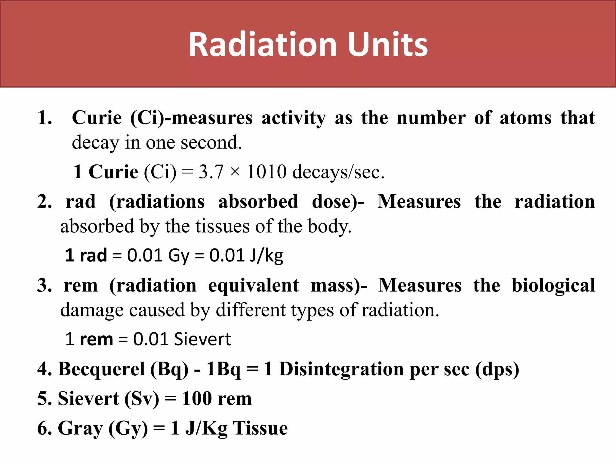 Radiation Units
1. Curie (Ci)-measures activity as the number of atoms that
decay in one second.
1 Curie (Ci) = 3.7 × 1010 decays/sec.
2. rad (radiations absorbed dose)- Measures the radiation
absorbed by the tissues of the body.
1 rad = 0.01 Gy = 0.01 J/kg
3. rem (radiation equivalent mass)- Measures the biological
damage caused by different types of radiation.
1 rem = 0.01 Sievert
4. Becquerel (Bq) - 1Bq = 1 Disintegration per sec (dps)
5. Sievert (Sv) = 100 rem
6. Gray (Gy) = 1 J/Kg Tissue
 