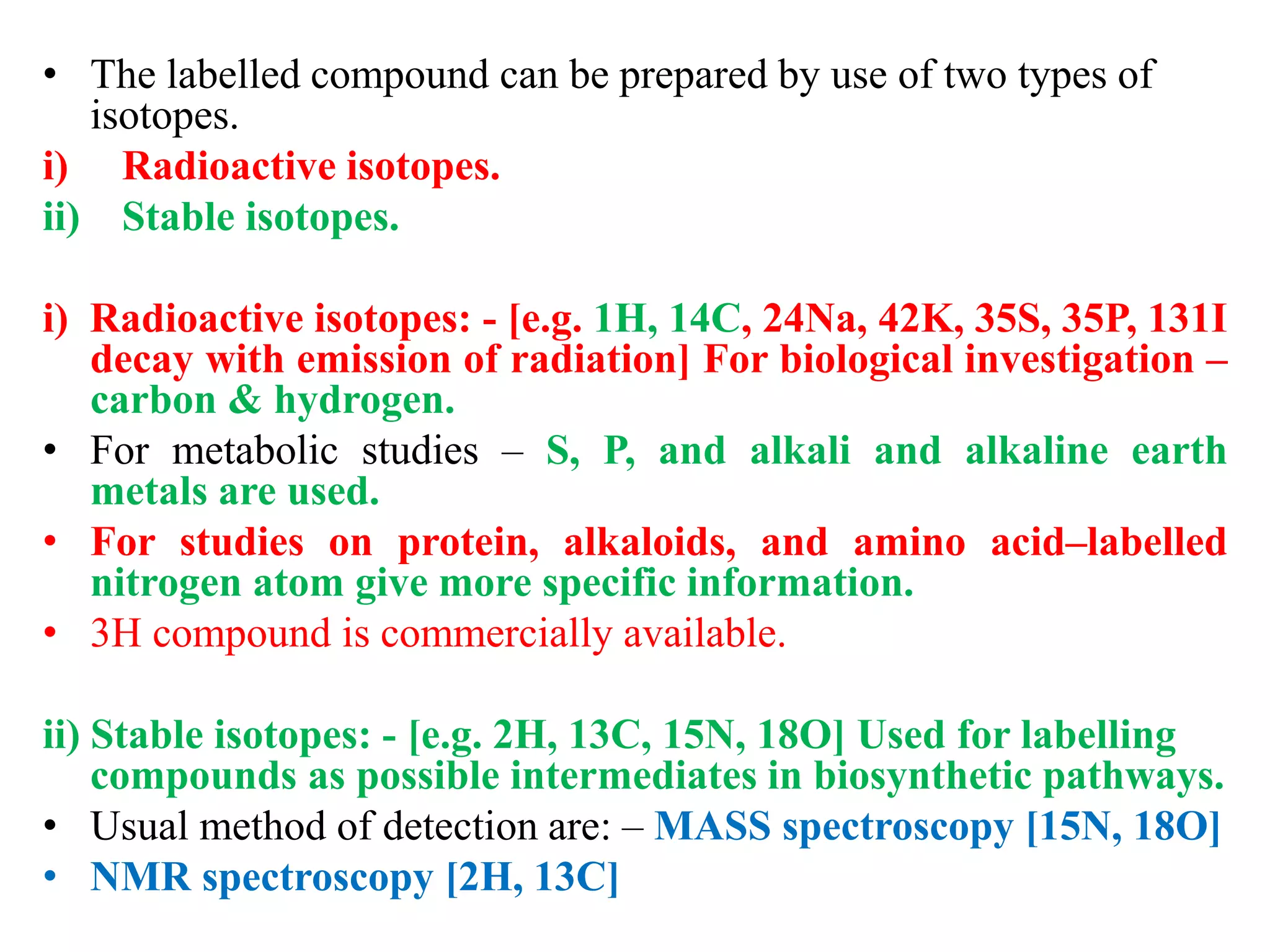 • The labelled compound can be prepared by use of two types of
isotopes.
i) Radioactive isotopes.
ii) Stable isotopes.
i) Radioactive isotopes: - [e.g. 1H, 14C, 24Na, 42K, 35S, 35P, 131I
decay with emission of radiation] For biological investigation –
carbon & hydrogen.
• For metabolic studies – S, P, and alkali and alkaline earth
metals are used.
• For studies on protein, alkaloids, and amino acid–labelled
nitrogen atom give more specific information.
• 3H compound is commercially available.
ii) Stable isotopes: - [e.g. 2H, 13C, 15N, 18O] Used for labelling
compounds as possible intermediates in biosynthetic pathways.
• Usual method of detection are: – MASS spectroscopy [15N, 18O]
• NMR spectroscopy [2H, 13C]
 