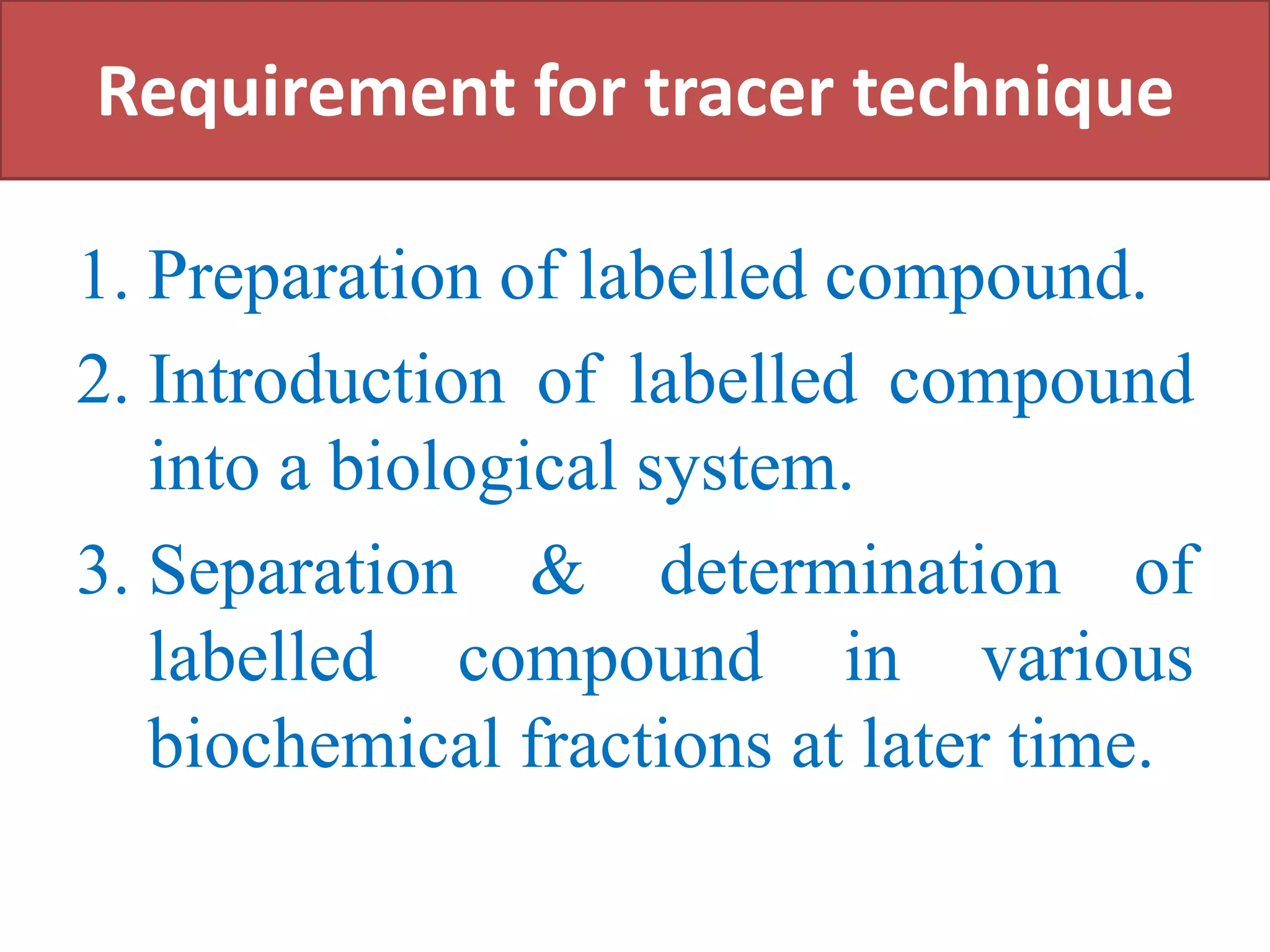 Requirement for tracer technique
1. Preparation of labelled compound.
2. Introduction of labelled compound
into a biological system.
3. Separation & determination of
labelled compound in various
biochemical fractions at later time.
 