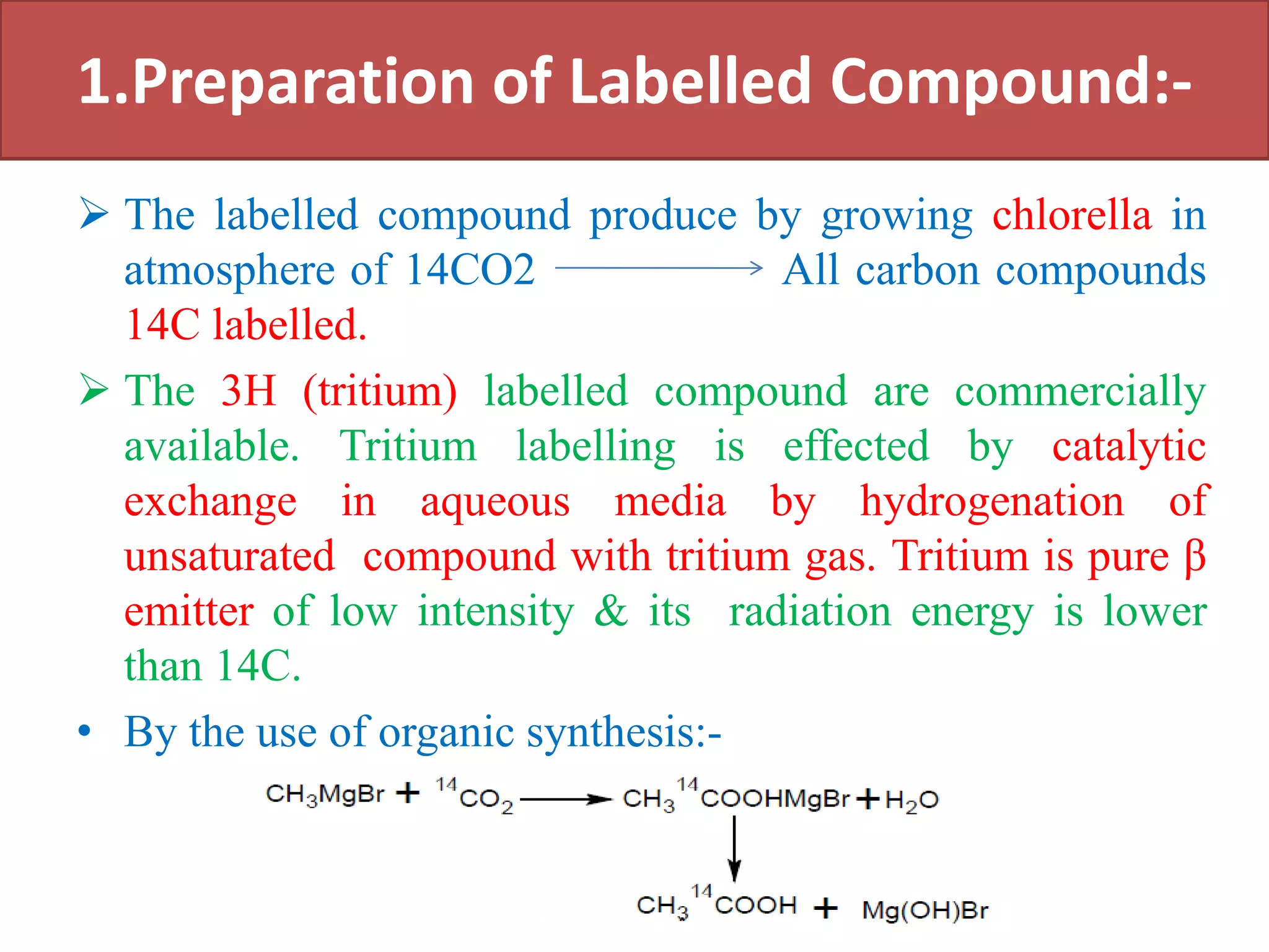 1.Preparation of Labelled Compound:-
 The labelled compound produce by growing chlorella in
atmosphere of 14CO2 All carbon compounds
14C labelled.
 The 3H (tritium) labelled compound are commercially
available. Tritium labelling is effected by catalytic
exchange in aqueous media by hydrogenation of
unsaturated compound with tritium gas. Tritium is pure β
emitter of low intensity & its radiation energy is lower
than 14C.
• By the use of organic synthesis:-
 