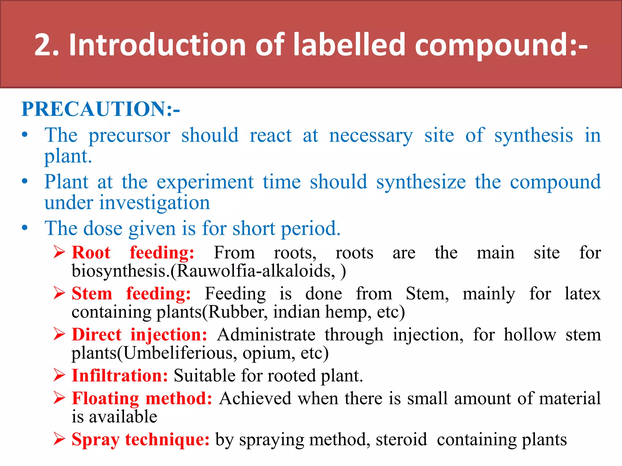 2. Introduction of labelled compound:-
PRECAUTION:-
• The precursor should react at necessary site of synthesis in
plant.
• Plant at the experiment time should synthesize the compound
under investigation
• The dose given is for short period.
 Root feeding: From roots, roots are the main site for
biosynthesis.(Rauwolfia-alkaloids, )
 Stem feeding: Feeding is done from Stem, mainly for latex
containing plants(Rubber, indian hemp, etc)
 Direct injection: Administrate through injection, for hollow stem
plants(Umbeliferious, opium, etc)
 Infiltration: Suitable for rooted plant.
 Floating method: Achieved when there is small amount of material
is available
 Spray technique: by spraying method, steroid containing plants
 
