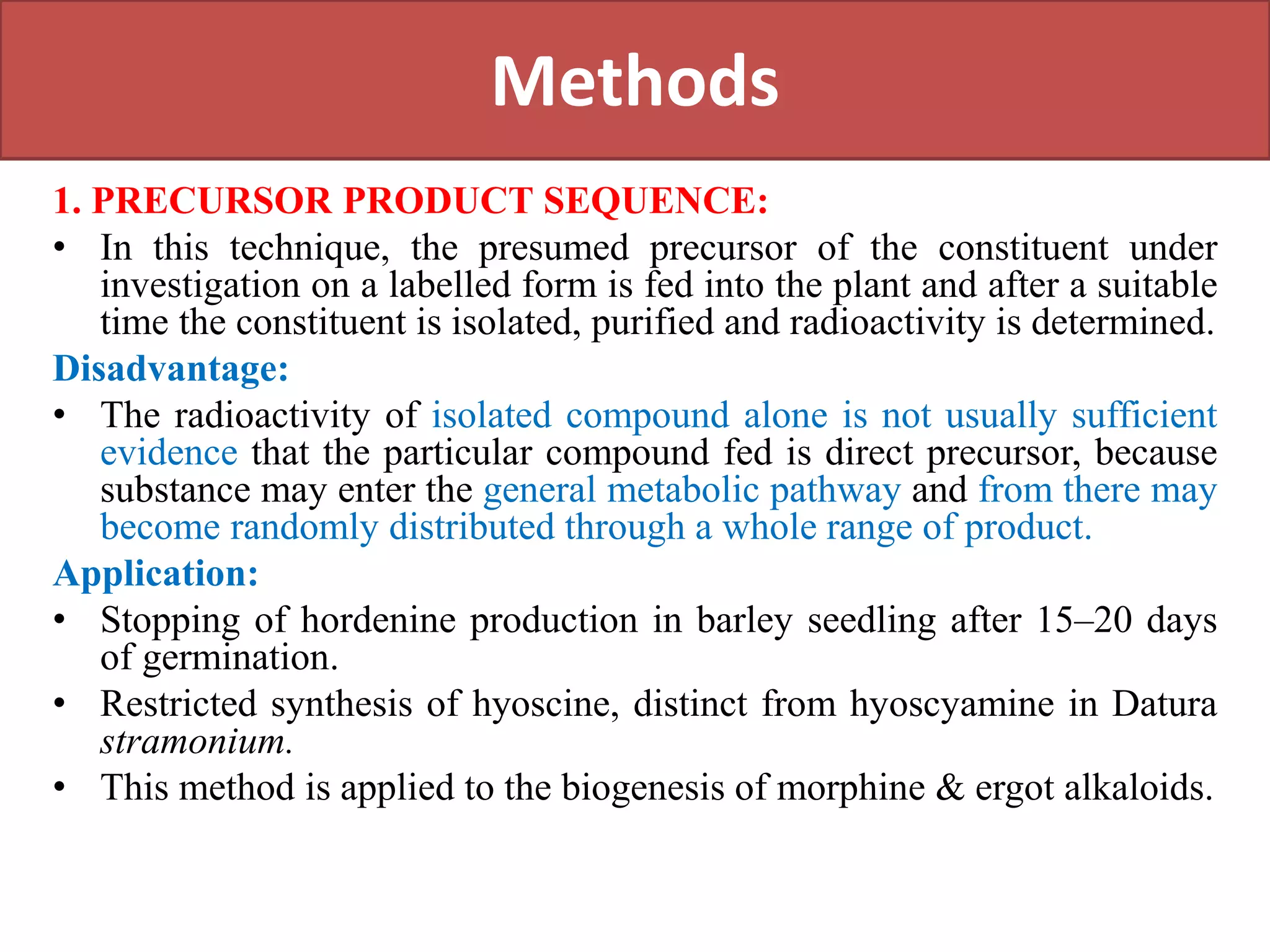Methods
1. PRECURSOR PRODUCT SEQUENCE:
• In this technique, the presumed precursor of the constituent under
investigation on a labelled form is fed into the plant and after a suitable
time the constituent is isolated, purified and radioactivity is determined.
Disadvantage:
• The radioactivity of isolated compound alone is not usually sufficient
evidence that the particular compound fed is direct precursor, because
substance may enter the general metabolic pathway and from there may
become randomly distributed through a whole range of product.
Application:
• Stopping of hordenine production in barley seedling after 15–20 days
of germination.
• Restricted synthesis of hyoscine, distinct from hyoscyamine in Datura
stramonium.
• This method is applied to the biogenesis of morphine & ergot alkaloids.
 