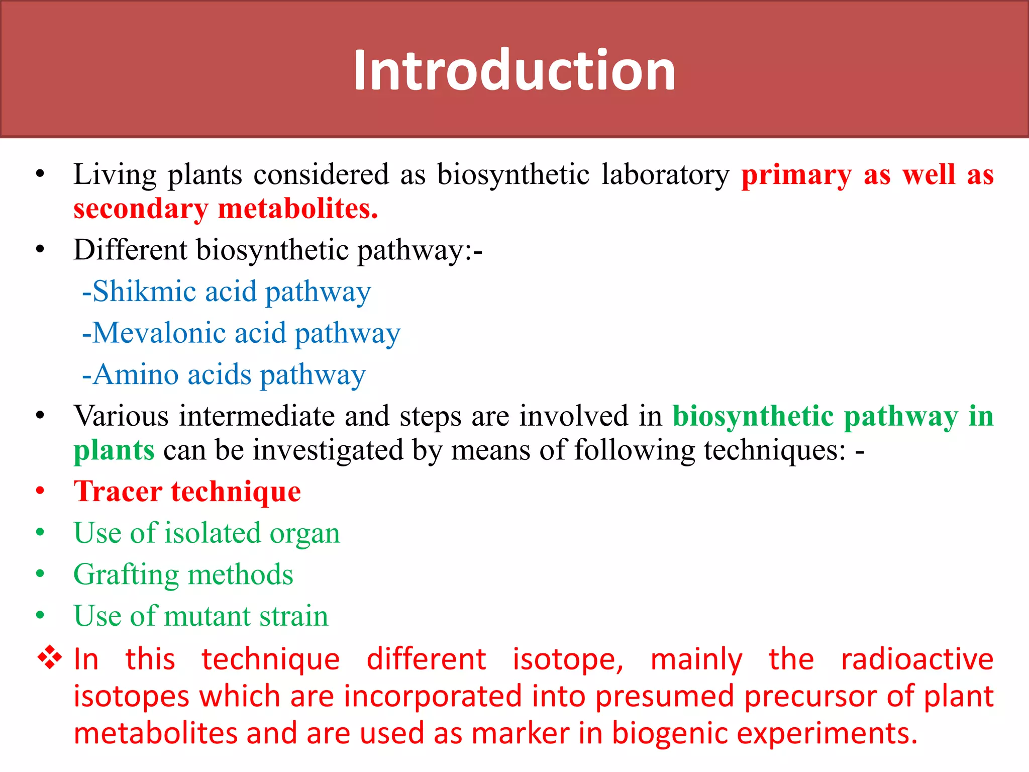Introduction
• Living plants considered as biosynthetic laboratory primary as well as
secondary metabolites.
• Different biosynthetic pathway:-
-Shikmic acid pathway
-Mevalonic acid pathway
-Amino acids pathway
• Various intermediate and steps are involved in biosynthetic pathway in
plants can be investigated by means of following techniques: -
• Tracer technique
• Use of isolated organ
• Grafting methods
• Use of mutant strain
 In this technique different isotope, mainly the radioactive
isotopes which are incorporated into presumed precursor of plant
metabolites and are used as marker in biogenic experiments.
 
