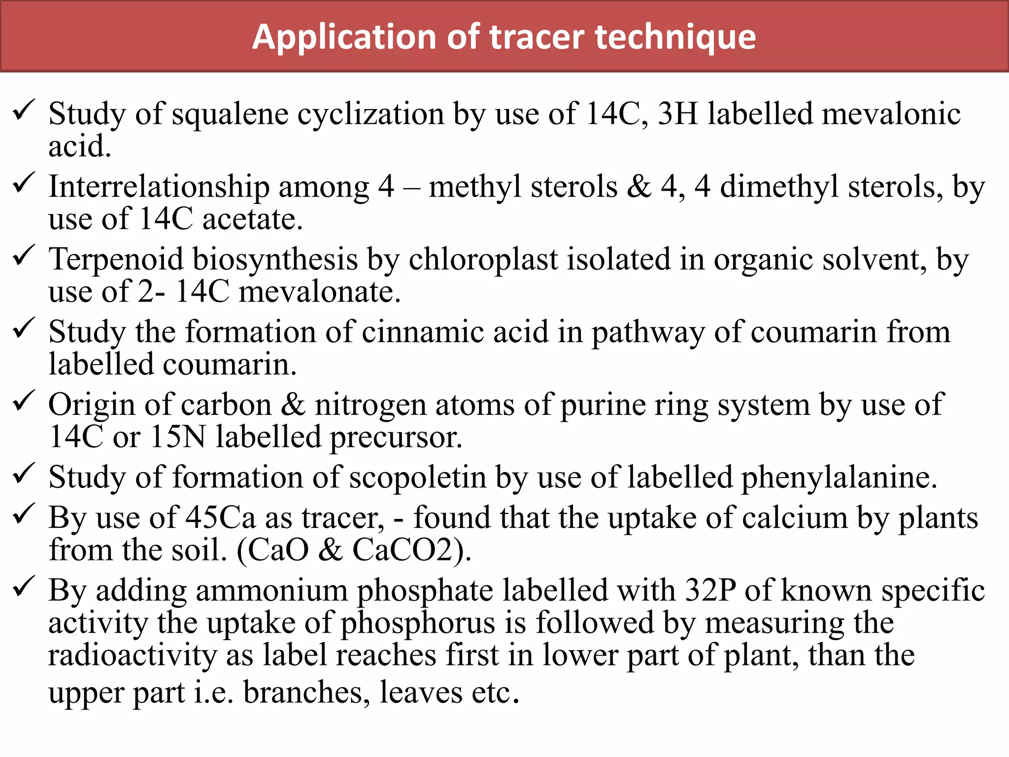 Application of tracer technique
 Study of squalene cyclization by use of 14C, 3H labelled mevalonic
acid.
 Interrelationship among 4 – methyl sterols & 4, 4 dimethyl sterols, by
use of 14C acetate.
 Terpenoid biosynthesis by chloroplast isolated in organic solvent, by
use of 2- 14C mevalonate.
 Study the formation of cinnamic acid in pathway of coumarin from
labelled coumarin.
 Origin of carbon & nitrogen atoms of purine ring system by use of
14C or 15N labelled precursor.
 Study of formation of scopoletin by use of labelled phenylalanine.
 By use of 45Ca as tracer, - found that the uptake of calcium by plants
from the soil. (CaO & CaCO2).
 By adding ammonium phosphate labelled with 32P of known specific
activity the uptake of phosphorus is followed by measuring the
radioactivity as label reaches first in lower part of plant, than the
upper part i.e. branches, leaves etc.
 